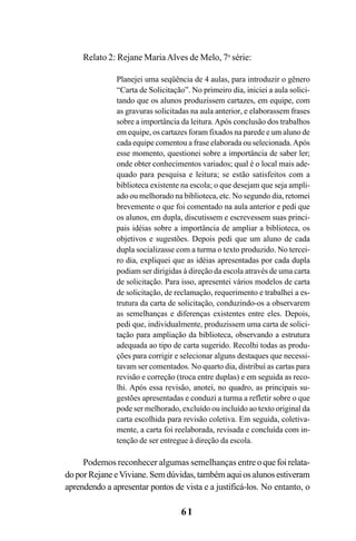 61
Relato 2: Rejane MariaAlves de Melo, 7a
série:
Planejei uma seqüência de 4 aulas, para introduzir o gênero
“Carta de Solicitação”. No primeiro dia, iniciei a aula solici-
tando que os alunos produzissem cartazes, em equipe, com
as gravuras solicitadas na aula anterior, e elaborassem frases
sobre a importância da leitura.Após conclusão dos trabalhos
em equipe, os cartazes foram fixados na parede e um aluno de
cada equipe comentou a frase elaborada ou selecionada.Após
esse momento, questionei sobre a importância de saber ler;
onde obter conhecimentos variados; qual é o local mais ade-
quado para pesquisa e leitura; se estão satisfeitos com a
biblioteca existente na escola; o que desejam que seja ampli-
ado ou melhorado na biblioteca, etc. No segundo dia, retomei
brevemente o que foi comentado na aula anterior e pedi que
os alunos, em dupla, discutissem e escrevessem suas princi-
pais idéias sobre a importância de ampliar a biblioteca, os
objetivos e sugestões. Depois pedi que um aluno de cada
dupla socializasse com a turma o texto produzido. No tercei-
ro dia, expliquei que as idéias apresentadas por cada dupla
podiam ser dirigidas à direção da escola através de uma carta
de solicitação. Para isso, apresentei vários modelos de carta
de solicitação, de reclamação, requerimento e trabalhei a es-
trutura da carta de solicitação, conduzindo-os a observarem
as semelhanças e diferenças existentes entre eles. Depois,
pedi que, individualmente, produzissem uma carta de solici-
tação para ampliação da biblioteca, observando a estrutura
adequada ao tipo de carta sugerido. Recolhi todas as produ-
ções para corrigir e selecionar alguns destaques que necessi-
tavam ser comentados. No quarto dia, distribuí as cartas para
revisão e correção (troca entre duplas) e em seguida as reco-
lhi. Após essa revisão, anotei, no quadro, as principais su-
gestões apresentadas e conduzi a turma a refletir sobre o que
pode ser melhorado, excluído ou incluído ao texto original da
carta escolhida para revisão coletiva. Em seguida, coletiva-
mente, a carta foi reelaborada, revisada e concluída com in-
tenção de ser entregue à direção da escola.
Podemos reconhecer algumas semelhanças entreoquefoirelata-
do por Rejane eViviane. Sem dúvidas, também aqui os alunos estiveram
aprendendo a apresentar pontos de vista e a justificá-los. No entanto, o
LIVRO Produção de textos na escola.PMD 04/07/2007, 18:0561
 