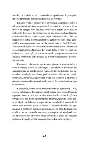 62
trabalho de revisão textual conduzido pela professora Rejane pode
ter se diferenciado bastante da proposta de Viviane.
Em uma 7a
série, é mais viável aprofundar as reflexões sobre a
adequação do texto à norma padrão. É possível investir mais forte-
mente na seleção dos recursos coesivos a serem adotados, na
utilização dos sinais de pontuação e na explicitação das diferentes
estruturas sintáticas possíveis para expor uma mesma idéia. Tais co-
nhecimentos sobre a norma gramatical geralmente vêm sendo cons-
truídos nos anos anteriores de escolarização, mas, no final do Ensino
Fundamental, é possível teorizar mais sobre esses usos e sistematizar
os conhecimentos adquiridos. Por outro lado, é possível, também,
estimular a construção de textos com cadeias argumentativas mais
longas e complexas, com inserção de múltiplos argumentos e contra-
argumentos.
Em suma, enfatizamos que os dois gêneros textuais citados –
carta à redação e carta de solicitação – poderiam ser utilizados em
qualquer etapa de escolarização, mas os objetivos didáticos e as de-
mandas em relação aos alunos podem mudar radicalmente, sendo
necessário, para isso, diagnosticar o que eles já sabem e delimitar o
que precisariam saber, considerando o nível de escolaridade em que
se encontram.
Concluindo, vemos que a proposta de Dolz e Schneuwly (1996)
coloca, pelo menos, dois grandes desafios para o professor. Um deles
é proporcionar, a cada ano escolar, situações de escrita de gêneros
pertencentes aos cinco agrupamentos de textos, levando-se em con-
ta os objetivos didáticos e expectativas em relação à produção de
textos para um dado grupo de alunos. O segundo desafio, não ape-
nas para o professor, mas para pesquisadores na área de linguagem,
é indicar que aspectos relativos a um mesmo gênero textual poderiam
ser priorizados em diferentes níveis de ensino e como tais aspectos
poderiam ir sendo aprofundados ao longo dos anos escolares.
LIVRO Produção de textos na escola.PMD 04/07/2007, 18:0562
 