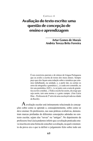 65
É nos exercícios parciais e de síntese de Língua Portuguesa
que eu avalio a escrita de textos dos meus alunos. Sempre
peço que eles façam uma redação sobre a temática que esta-
mos trabalhando, na unidade, e, a partir daí, eu corrijo os
erros de ortografia e gramática (...) a cada erro cometido, eu
tiro uns pontinhos, 0,05 (...) e aí junto com a nota de gramá-
tica eu tiro a média(...) Toda a escola faz assim, ela exige que
seja assim, tem uma norma e a gente cumpre. (Ana Lúcia
Dias – Professora de 2ª série de uma escola privada na cidade
do Recife).
Aavaliação escolar está intimamente relacionada às concep-
ções sobre como se aprende e, conseqüentemente, sobre como se
deve ensinar. Os professores, nas suas práticas avaliativas, demons-
tram marcas profundas de diferentes concepções adotadas no con-
texto escolar, sejam elas “novas” ou “antigas”. No depoimento da
professoraAna Lúcia podemos inferir que a avaliação praticada esta-
va inscrita em uma forma de conceber a avaliação, na qual o momen-
to da prova era o que ia definir o julgamento feito sobre todo um
CAPÍTULO 4
Avaliação do texto escrito: uma
questão de concepção de
ensino e aprendizagem
Artur Gomes de Morais
Andréa Tereza Brito Ferreira
LIVRO Produção de textos na escola.PMD 04/07/2007, 18:0565
 