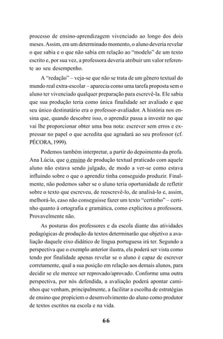 66
processo de ensino-aprendizagem vivenciado ao longo dos dois
meses.Assim, em um determinado momento, o aluno deveria revelar
o que sabia e o que não sabia em relação ao “modelo” de um texto
escrito e, por sua vez, a professora deveria atribuir um valor referen-
te ao seu desempenho.
A “redação” – veja-se que não se trata de um gênero textual do
mundo real extra-escolar – aparecia como uma tarefa proposta sem o
aluno ter vivenciado qualquer preparação para escrevê-la. Ele sabia
que sua produção teria como única finalidade ser avaliado e que
seu único destinatário era o professor-avaliador. A história nos en-
sina que, quando descobre isso, o aprendiz passa a investir no que
vai lhe proporcionar obter uma boa nota: escrever sem erros e ex-
pressar no papel o que acredita que agradará ao seu professor (cf.
PÉCORA,1999).
Podemos também interpretar, a partir do depoimento da profa.
Ana Lúcia, que o ensino de produção textual praticado com aquele
aluno não estava sendo julgado, de modo a ver-se como estava
influindo sobre o que o aprendiz tinha conseguido produzir. Final-
mente, não podemos saber se o aluno teria oportunidade de refletir
sobre o texto que escreveu, de reescrevê-lo, de analisá-lo e, assim,
melhorá-lo, caso não conseguisse fazer um texto “certinho” – certi-
nho quanto à ortografia e gramática, como explicitou a professora.
Provavelmente não.
As posturas dos professores e da escola diante das atividades
pedagógicas de produção da textos determinarão que objetivo a ava-
liação daquele eixo didático de língua portuguesa irá ter. Segundo a
perspectiva que o exemplo anterior ilustra, ela poderá ser vista como
tendo por finalidade apenas revelar se o aluno é capaz de escrever
corretamente, qual a sua posição em relação aos demais alunos, para
decidir se ele merece ser reprovado/aprovado. Conforme uma outra
perspectiva, por nós defendida, a avaliação poderá apontar cami-
nhos que venham, principalmente, a facilitar a escolha de estratégias
de ensino que propiciem o desenvolvimento do aluno como produtor
de textos escritos na escola e na vida.
LIVRO Produção de textos na escola.PMD 04/07/2007, 18:0566
 