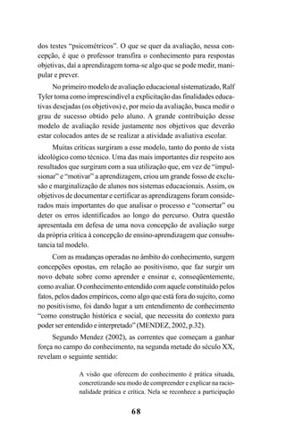68
dos testes “psicométricos”. O que se quer da avaliação, nessa con-
cepção, é que o professor transfira o conhecimento para respostas
objetivas, daí a aprendizagem torna-se algo que se pode medir, mani-
pular e prever.
No primeiro modelo de avaliação educacional sistematizado, Ralf
Tyler toma como imprescindível a explicitação das finalidades educa-
tivas desejadas (os objetivos) e, por meio da avaliação, busca medir o
grau de sucesso obtido pelo aluno. A grande contribuição desse
modelo de avaliação reside justamente nos objetivos que deverão
estar colocados antes de se realizar a atividade avaliativa escolar.
Muitas críticas surgiram a esse modelo, tanto do ponto de vista
ideológico como técnico. Uma das mais importantes diz respeito aos
resultados que surgiram com a sua utilização que, em vez de “impul-
sionar” e “motivar” a aprendizagem, criou um grande fosso de exclu-
são e marginalização de alunos nos sistemas educacionais. Assim, os
objetivos de documentar e certificar as aprendizagens foram conside-
rados mais importantes do que analisar o processo e “consertar” ou
deter os erros identificados ao longo do percurso. Outra questão
apresentada em defesa de uma nova concepção de avaliação surge
da própria crítica à concepção de ensino-aprendizagem que consubs-
tancia tal modelo.
Com as mudanças operadas no âmbito do conhecimento, surgem
concepções opostas, em relação ao positivismo, que faz surgir um
novo debate sobre como aprender e ensinar e, conseqüentemente,
como avaliar. O conhecimento entendido com aquele constituído pelos
fatos, pelos dados empíricos, como algo que está fora do sujeito, como
no positivismo, foi dando lugar a um entendimento de conhecimento
“como construção histórica e social, que necessita do contexto para
poder ser entendido e interpretado” (MENDEZ, 2002, p.32).
Segundo Mendez (2002), as correntes que começam a ganhar
força no campo do conhecimento, na segunda metade do século XX,
revelam o seguinte sentido:
A visão que oferecem do conhecimento é prática situada,
concretizando seu modo de compreender e explicar na racio-
nalidade prática e crítica. Nela se reconhece a participação
LIVRO Produção de textos na escola.PMD 04/07/2007, 18:0568
 