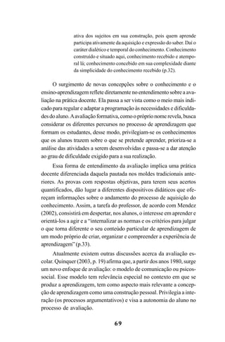 69
ativa dos sujeitos em sua construção, pois quem aprende
participa ativamente da aquisição e expressão do saber. Daí o
caráter dialético e temporal do conhecimento. Conhecimento
construído e situado aqui, conhecimento recebido e atempo-
ral lá; conhecimento concebido em sua complexidade diante
da simplicidade do conhecimento recebido (p.32).
O surgimento de novas concepções sobre o conhecimento e o
ensino-aprendizagem reflete diretamente no entendimento sobre a ava-
liação na prática docente. Ela passa a ser vista como o meio mais indi-
cado para regular e adaptar a programação às necessidades e dificulda-
desdoaluno.Aavaliaçãoformativa,comoopróprionomerevela,busca
considerar os diferentes percursos no processo de aprendizagem que
formam os estudantes, desse modo, privilegiam-se os conhecimentos
que os alunos trazem sobre o que se pretende aprender, prioriza-se a
análise das atividades a serem desenvolvidas e passa-se a dar atenção
ao grau de dificuldade exigido para a sua realização.
Essa forma de entendimento da avaliação implica uma prática
docente diferenciada daquela pautada nos moldes tradicionais ante-
riores. As provas com respostas objetivas, para terem seus acertos
quantificados, dão lugar a diferentes dispositivos didáticos que ofe-
reçam informações sobre o andamento do processo de aquisição do
conhecimento. Assim, a tarefa do professor, de acordo com Mendez
(2002), consistirá em despertar, nos alunos, o interesse em aprender e
orientá-los a agir e a “internalizar as normas e os critérios para julgar
o que torna diferente o seu conteúdo particular de aprendizagem de
um modo próprio de criar, organizar e compreender a experiência de
aprendizagem” (p.33).
Atualmente existem outras discussões acerca da avaliação es-
colar. Quinquer (2003, p. 19) afirma que, a partir dos anos 1980, surge
um novo enfoque de avaliação: o modelo de comunicação ou psicos-
social. Esse modelo tem relevância especial no contexto em que se
produz a aprendizagem, tem como aspecto mais relevante a concep-
ção de aprendizagem como uma construção pessoal. Privilegia a inte-
ração (os processos argumentativos) e visa a autonomia do aluno no
processo de avaliação.
LIVRO Produção de textos na escola.PMD 04/07/2007, 18:0569
 
