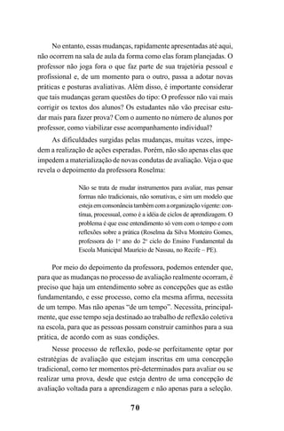 70
No entanto, essas mudanças, rapidamente apresentadas até aqui,
não ocorrem na sala de aula da forma como elas foram planejadas. O
professor não joga fora o que faz parte de sua trajetória pessoal e
profissional e, de um momento para o outro, passa a adotar novas
práticas e posturas avaliativas. Além disso, é importante considerar
que tais mudanças geram questões do tipo: O professor não vai mais
corrigir os textos dos alunos? Os estudantes não vão precisar estu-
dar mais para fazer prova? Com o aumento no número de alunos por
professor, como viabilizar esse acompanhamento individual?
As dificuldades surgidas pelas mudanças, muitas vezes, impe-
dem a realização de ações esperadas. Porém, não são apenas elas que
impedem a materialização de novas condutas de avaliação. Veja o que
revela o depoimento da professora Roselma:
Não se trata de mudar instrumentos para avaliar, mas pensar
formas não tradicionais, não somativas, e sim um modelo que
estejaemconsonânciatambémcomaorganizaçãovigente:con-
tínua, processual, como é a idéia de ciclos de aprendizagem. O
problema é que esse entendimento só vem com o tempo e com
reflexões sobre a prática (Roselma da Silva Monteiro Gomes,
professora do 1o
ano do 2o
ciclo do Ensino Fundamental da
Escola Municipal Maurício de Nassau, no Recife – PE).
Por meio do depoimento da professora, podemos entender que,
para que as mudanças no processo de avaliação realmente ocorram, é
preciso que haja um entendimento sobre as concepções que as estão
fundamentando, e esse processo, como ela mesma afirma, necessita
de um tempo. Mas não apenas “de um tempo”. Necessita, principal-
mente, que esse tempo seja destinado ao trabalho de reflexão coletiva
na escola, para que as pessoas possam construir caminhos para a sua
prática, de acordo com as suas condições.
Nesse processo de reflexão, pode-se perfeitamente optar por
estratégias de avaliação que estejam inscritas em uma concepção
tradicional, como ter momentos pré-determinados para avaliar ou se
realizar uma prova, desde que esteja dentro de uma concepção de
avaliação voltada para a aprendizagem e não apenas para a seleção.
LIVRO Produção de textos na escola.PMD 04/07/2007, 18:0570
 