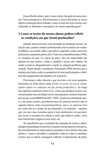 71
Essa reflexão sobre o quê e como avaliar faz parte de como ensi-
nar. Nessa perspectiva, direcionaremos a nossa discussão ao nosso
objetivo principal desse trabalho: como avaliar um texto escrito con-
siderando as diferentes concepções de ensino-aprendizagem?
2 Como os textos de nossos alunos podem refletir
as condições em que foram produzidos?
Quando desenvolvemos uma atividade de produção textual, em
sala de aula, estamos sempre estabelecendo com os alunos um contra-
to didático, um acordo sobre o que deles é esperado e sobre como nós,
professores,atuaremosjuntoaeles.ComonosensinaBrousseau(1996),
as situações em que “as regras do jogo” não são explicitadas são
aquelas em que menos o aluno é ajudado a ativar seus saberes, de
modo a resolver adequadamente a tarefa ou situação-problema apre-
sentada. Numa direção semelhante, Perrenoud (1994) observa que a
ausência de clareza sobre os propósitos de uma tarefa propicia o habi-
tual não-engajamento do estudante em realizá-la.
Precisamos, então, discutir o que isso tem a ver com a pergunta
formulada no título dessa seção (Como os textos de nossos alunos
podem refletir as condições em que foram produzidos?). Ao longo
dos capítulos anteriores deste livro, vimos que produzir textos é ne-
cessariamente uma atividade social, marcada pelo contexto de produ-
ção em que se dá (BRONCKART, 1999).Apartir da contribuição des-
se e de outros autores, percebemos que tal contexto envolve não só
aspectos físicos como sociocomunicativos, isto é, ao escrever, levo
em conta não só o tempo de que disponho e os materiais – suportes
que vou usar, mas considero quem é meu interlocutor, em que posi-
ção social se encontra em relação a mim, que objetivo tenho, como
meu interlocutor reagirá ao meu texto, etc.
Se concebemos que a avaliação das situações de ensino e apren-
dizagem da produção textual deve assumir uma perspectiva formativa,
tal como discutido na seção anterior, passamos a ficar alertas sobre que
efeitos o “como a atividade é conduzida” pode ter sobre os produtos
escritos que os alunos conseguem elaborar. O depoimento da profa.
LIVRO Produção de textos na escola.PMD 04/07/2007, 18:0571
 