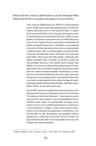 72
Dilian da Rocha Cordeiro, alfabetizadora na Escola Municipal Pedro
Alcântara de Recife, nos ajudará a prosseguir em nossa reflexão.
Uma classe de alfabetização em 2004 foi a minha primeira
turma. Lembro que, numa determinada semana, eu tinha rea-
lizado a leitura de um livro “Vida de palito é fogo1
” e, depois
de ter conversado sobre o livro, eu sugeri que a gente contas-
se a história para uma outra turma da escola. Então eu fui ao
quadro e realizamos a reescrita do texto. Os alunos falavam e
eu escrevia. E a gente discutia o que podia ser melhorado. Os
alunos conseguiram fazer bem a atividade, se preocupando
em contar a história da mesma forma do livro, apresentando
a ordem dos fatos. Mas, ao mesmo tempo, vi que eles fizeram
a reescrita não parecendo muito motivados em contar para
outra turma. Parecia que não tinha sentido. Contar pra quê?
Depois, pensando sobre a situação, eu comecei a achar que
essa produção tinha que estar inserida numa situação mais
ampla e rica. Se estivesse dentro de um projeto que envolvesse
duas turmas, talvez eu pudesse explicitar mais pro meu aluno
qual era o objetivo daquela produção. Poderia haver, de fato,
uma troca dos textos produzidos nas salas. Algo desse tipo.
Do jeito que ocorreu, pareceu uma coisa artificial. Depois dis-
so eu tenho me preocupado em me colocar no lugar do aluno,
para poder justificar determinada atividade, sobretudo de pro-
dução. Pensar: eu vou escrever pra isso!
Já em 2005, uma outra situação bem interessante foi a pro-
dução de uma lista de reivindicações da escola. Haveria uma
“Conferência Infantil de Educação”. Cada turma da escola
deveria listar o que a escola e o que a comunidade precisava.
Também íamos eleger um representante da turma (nova-
mente eu estava com a alfabetização) para ir à conferência.
Como realizamos a votação, o aluno eleito tinha que apre-
sentar as reivindicações do grupo para a conferência e isso
foi discutido na sala. Realizamos uma produção coletiva
daquilo que a turma havia discutido. Como se tratava de
algo muito próximo deles e das necessidades da escola, eles
fizeram com muito entusiasmo.
1
LIMA, Edmilson. Vida de palito é fogo !! São Paulo: Ed. Paulinas, 2003.
LIVRO Produção de textos na escola.PMD 04/07/2007, 18:0572
 