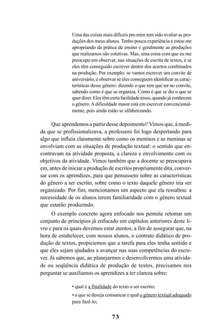 73
Uma das coisas mais difíceis pra mim tem sido avaliar as pro-
duções dos meus alunos. Tenho pouca experiência e estou me
apropriando da prática de ensino e geralmente as produções
que realizamos são coletivas. Mas, uma coisa com que eu me
preocupo em observar, nas situações de escrita de textos, é se
eles têm conseguido escrever dentro dos acertos combinados
na produção. Por exemplo: se vamos escrever um convite de
aniversário, é observar se eles conseguem identificar as carac-
terísticas desse gênero: dizendo o que tem que ter no convite,
sabendo como é que se organiza. Como é que se diz o que se
quer dizer. Eles têm certa facilidade nisso, quando já conhecem
o gênero.Adificuldade maior está em escrever convencional-
mente, pois ainda estão se alfabetizando.
Que aprendemos a partir desse depoimento? Vimos que, à medi-
da que se profissionalizava, a professora foi logo despertando para
algo que influía claramente sobre como os meninos e as meninas se
envolviam com as situações de produção textual: o sentido que en-
contravam na atividade proposta, a clareza e envolvimento com os
objetivos da atividade. Vimos também que a docente se preocupava
em, antes de iniciar a produção de escritos propriamente dita, conver-
sar com os aprendizes, para que pensassem sobre as características
do gênero a ser escrito, sobre como o texto daquele gênero iria ser
organizado. Por fim, mencionamos um aspecto que ela ressaltou: a
necessidade de os alunos terem familiaridade com o gênero textual
que estarão produzindo.
O exemplo concreto agora enfocado nos permite retomar um
conjunto de princípios já enfocado em capítulos anteriores deste li-
vro e para os quais devemos estar atentos, a fim de assegurar que, na
hora de estabelecer, com nossos alunos, o contrato didático de pro-
dução de textos, propiciemos que a tarefa para eles tenha sentido e
que eles sejam ajudados a avançar nas suas competências do escre-
ver. Já sabemos que, ao planejarmos e desenvolvermos uma ativida-
de ou seqüência didática de produção de textos, precisamos nos
perguntar se auxiliamos os aprendizes a ter clareza sobre:
• qual é a finalidade do texto a ser escrito;
• o que se deseja comunicar e qual o gênero textual adequado
para fazê-lo;
LIVRO Produção de textos na escola.PMD 04/07/2007, 18:0573
 