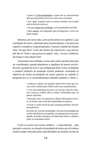 74
• quem é o leitor-destinatário e quais são as características
dele que precisamos levar em conta como escritores;
• que “tom” (registro mais ou menos formal) vai-se poder
usar na hora de escrever;
• em que espaço de circulação o texto produzido será lido;
• qual suporte será adequado para divulgarmos o texto na-
quele espaço.
Sabemos, por outro lado, como já discutimos no capítulo 2, que
a produção de textos, sobretudo para um principiante, é um processo
cognitivo complexo: exige preparação, o manejo conjunto da seleção
tanto “do que dizer” como das formas de expressá-lo e que pressu-
põe não só “botar o que pensou no papel”, mas... revisar, reelaborar,
até chegar a uma edição final.
Assumindo essa realidade, cremos que outras questões precisam
ser consideradas, quando planejamos a seqüência de passos envolvi-
da entre a geração do texto e sua configuração final.Assim, ao planejar
e conduzir situações de produção textual, podemos, retomando os
objetivos do ensino de produção de textos expostos no capítulo 3,
perguntar-nos se os encaminhamentos adotados ajudarão o aluno a:
• conhecer o gênero em questão, lendo bons textos que ser-
vem como modelo para refletir sobre suas características;
• viver uma elaboração do tema a ser escrito, antes de come-
çar a escrever, refletir sobre as idéias/ informações que vai
querer expressar,
• antecipar como vai organizar as idéias/ informações no tex-
to, de modo a dar conta das propriedades do gênero;
• revisar a versão inicial do que conseguiu produzir, buscan-
do melhorá-la
do ponto de vista da textualidade e da convencionalidade da
escrita (obediência à ortografia), ao emprego da norma pres-
tigiada, de modo a alcançar, de modo mais eficaz, o objetivo
junto ao destinatário-leitor.
Como na escola escrevemos também – e especialmente – para
aprender a escrever, as situações de produção de textos que ali criamos
estarão sempre marcadas pelas especificidades da situação escolar de
LIVRO Produção de textos na escola.PMD 04/07/2007, 18:0574
 
