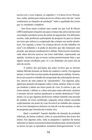 75
escrita (ver, a esse respeito, os capítulos 1 e 6 desse livro). Precisa-
mos, então, atentar para outros possíveis efeitos mais sutis do “como
conduzimos as situações de produção” sobre a qualidade dos textos
que os estudantes compõem.
Isso ficou muito evidente num estudo em que Leal & Morais
(2003) analisaram situações nas quais crianças das séries iniciais eram
convidadas a produzir textos da ordem do argumentar. Em diferentes
escolas, cada professora participante da pesquisa lia para os alunos
um texto que enfocava a cooperação das crianças nas tarefas domés-
ticas. Em seguida, o tema (“as crianças devem ou não trabalhar em
casa”) era debatido e se pedia às docentes que não tomassem uma
posição, que apenas coordenassem o debate. Num terceiro momento,
cada aluno deveria escrever um texto individual, expressando sua
opinião. Acertou-se que os textos seriam posteriormente lidos e que
alguns seriam escolhidos para vir a ser debatidos em outra sala de
aula da escola.
A análise das gravações das aulas revelou que as mestras
tinham diferido bastante na forma de conduzir a tarefa. Em algumas
turmas, o texto lido era mero ponto de partida para o debate. Noutras,
havia um exaustivo trabalho de recuperação das informações do mes-
mo, através de uma espécie de “questionário”. Em algumas salas,
apareciam posições divergentes sobre o tema, noutras, todas as crian-
ças tendiam a adotar um único ponto de vista. O curioso é que, em
certas turmas, o debate se voltou mais para outro sub-tema: meninos
e meninas devem realizar igualmente as tarefas domésticas? Final-
mente viu-se que algumas professoras tinham mantido uma posição
de isenção, tal como combinado, enquanto outras tinham assumido
explicitamente um ponto de vista favorável ao trabalho das crianças
no lar (isso transparecia inclusive no tom de voz das mestras, no tipo
de perguntas que formulavam à turma, etc).
Qual o resultado? Aqueles detalhes da situação de produção
influíram, de forma evidente, sobre as características dos textos dos
alunos. Em algumas salas, onde as perguntas e opiniões da mestra
induziam os alunos a assumirem determinada posição, predominaram
os textos em que os aprendizes assumiam homogeneamente “a voz
LIVRO Produção de textos na escola.PMD 04/07/2007, 18:0575
 
