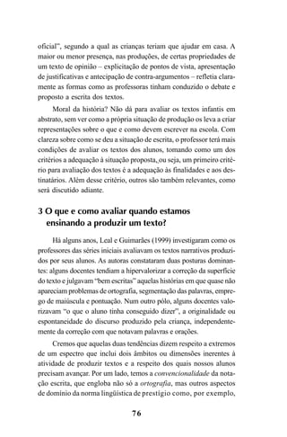 76
oficial”, segundo a qual as crianças teriam que ajudar em casa. A
maior ou menor presença, nas produções, de certas propriedades de
um texto de opinião – explicitação de pontos de vista, apresentação
de justificativas e antecipação de contra-argumentos – refletia clara-
mente as formas como as professoras tinham conduzido o debate e
proposto a escrita dos textos.
Moral da história? Não dá para avaliar os textos infantis em
abstrato, sem ver como a própria situação de produção os leva a criar
representações sobre o que e como devem escrever na escola. Com
clareza sobre como se deu a situação de escrita, o professor terá mais
condições de avaliar os textos dos alunos, tomando como um dos
critérios a adequação à situação proposta, ou seja, um primeiro crité-
rio para avaliação dos textos é a adequação às finalidades e aos des-
tinatários. Além desse critério, outros são também relevantes, como
será discutido adiante.
3 O que e como avaliar quando estamos
ensinando a produzir um texto?
Há alguns anos, Leal e Guimarães (1999) investigaram como os
professores das séries iniciais avaliavam os textos narrativos produzi-
dos por seus alunos. As autoras constataram duas posturas dominan-
tes: alguns docentes tendiam a hipervalorizar a correção da superfície
do texto e julgavam “bem escritas” aquelas histórias em que quase não
apareciam problemas de ortografia, segmentação das palavras, empre-
go de maiúscula e pontuação. Num outro pólo, alguns docentes valo-
rizavam “o que o aluno tinha conseguido dizer”, a originalidade ou
espontaneidade do discurso produzido pela criança, independente-
mente da correção com que notavam palavras e orações.
Cremos que aquelas duas tendências dizem respeito a extremos
de um espectro que inclui dois âmbitos ou dimensões inerentes à
atividade de produzir textos e a respeito dos quais nossos alunos
precisam avançar. Por um lado, temos a convencionalidade da nota-
ção escrita, que engloba não só a ortografia, mas outros aspectos
de domínio da norma lingüística de prestígio como, por exemplo,
LIVRO Produção de textos na escola.PMD 04/07/2007, 18:0576
 