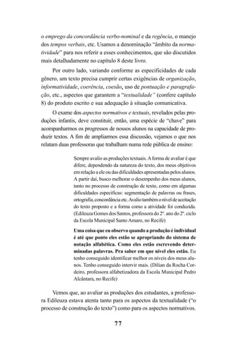 77
o emprego da concordância verbo-nominal e da regência, o manejo
dos tempos verbais, etc. Usamos a denominação “âmbito da norma-
tividade” para nos referir a esses conhecimentos, que são discutidos
mais detalhadamente no capítulo 8 deste livro.
Por outro lado, variando conforme as especificidades de cada
gênero, um texto precisa cumprir certas exigências de organização,
informatividade, coerência, coesão, uso de pontuação e paragrafa-
ção, etc., aspectos que garantem a “textualidade” (confere capítulo
8) do produto escrito e sua adequação à situação comunicativa.
O exame dos aspectos normativos e textuais, revelados pelas pro-
duções infantis, deve constituir, então, uma espécie de “chave” para
acompanharmos os progressos de nossos alunos na capacidade de pro-
duzir textos. A fim de ampliarmos essa discussão, vejamos o que nos
relatam duas professoras que trabalham numa rede pública de ensino:
Sempre avalio as produções textuais.Aforma de avaliar é que
difere, dependendo da natureza do texto, dos meus objetivos
em relação a ele ou das dificuldades apresentadas pelos alunos.
A partir daí, busco melhorar o desempenho dos meus alunos,
tanto no processo de construção de texto, como em algumas
dificuldades especificas: segmentação de palavras ou frases,
ortografia,concordânciaetc.Avaliotambémoníveldeaceitação
do texto proposto e a forma como a atividade foi conduzida.
(Edileuza Gomes dos Santos, professora do 2º. ano do 2º. ciclo
da Escola Municipal Santo Amaro, no Recife)
Uma coisa que eu observo quando a produção é individual
é até que ponto eles estão se apropriando do sistema de
notação alfabética. Como eles estão escrevendo deter-
minadas palavras. Pra saber em que nível eles estão. Eu
tenho conseguido identificar melhor os níveis dos meus alu-
nos. Tenho conseguido intervir mais. (Dilian da Rocha Cor-
deiro, professora alfabetizadora da Escola Municipal Pedro
Alcântara, no Recife)
Vemos que, ao avaliar as produções dos estudantes, a professo-
ra Edileuza estava atenta tanto para os aspectos da textualidade (“o
processo de construção do texto”) como para os aspectos normativos.
LIVRO Produção de textos na escola.PMD 04/07/2007, 18:0577
 