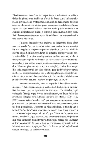 78
Ela demonstrava também a preocupação em considerar as especifici-
dades do gênero e em avaliar os efeitos da forma como tinha condu-
zido a atividade. Já a professora Dilian, que, no depoimento da seção
anterior, demonstrava atentar para todos esses cuidados, enfatiza,
agora, um aspecto do âmbito da normatividade, que é fundamental na
etapa de alfabetização inicial: o domínio das convenções letra-som,
fruto da compreensão que os aprendizes elaboram sobre como funcio-
na a escrita alfabética.
Tal como indicado pelas mestras, ao lançarmos nosso olhar
sobre as produções das crianças, estaremos alertas para as caracte-
rísticas do gênero em pauta e para os objetivos que a atividade de
escrita tinha. Sem desconsiderar os aspectos normativos (de con-
vencionalidade), precisamos diagnosticar também os avanços e lacu-
nas que dizem respeito ao domínio da textualidade. Só assim podere-
mos saber o que nossos alunos já internalizaram (sobre a linguagem
dos diferentes gêneros textuais e sua notação), e identificar o que
lhes falta (re)construir em suas mentes, para poder escrever textos
melhores. Essas informações nos ajudarão a planejar nossa interven-
ção na etapa de revisão – reelaboração das versões iniciais e no
planejamento de futuras situações de produção de textos.
Pensando na revisão, tema do capítulo 7 deste livro, quería-
mos aqui refletir sobre o quanto a avaliação de textos, numa perspec-
tiva formadora, precisa oportunizar ao aprendiz a reflexão sobre o que
conseguiu fazer (e o que precisa ser melhorado), em lugar de lhe dar
prontas as soluções para melhorar seu texto (cf. Morais, 1998; Ruiz,
2001). As correções “resolutivas”, que marcam, no texto, os erros ou
problemas e que já dão as formas substitutas, têm, a nosso ver, efei-
tos bem perniciosos. Do ponto de vista atitudinal, o fato de ver o
texto todo “pintado” com correções do adulto pode levar o aluno a
ver-se como “alguém que não sabe”, que é incapaz de, autonoma-
mente, reelaborar o que escreveu. Ao lado do sentimento de punição
que pode despertar, essa alternativa tradicional parece não favorecer
o desenvolvimento de uma atitude de respeito ou persuasão ante o
leitor de seus escritos, que justifica o “voltar ao texto”, refazê-lo até
chegar ao estágio de uma edição final.
LIVRO Produção de textos na escola.PMD 04/07/2007, 18:0578
 