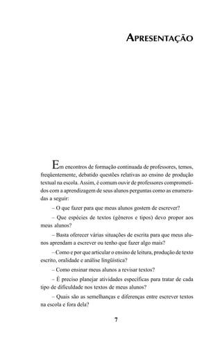 7
APRESENTAÇÃO
Em encontros de formação continuada de professores, temos,
freqüentemente, debatido questões relativas ao ensino de produção
textual na escola.Assim, é comum ouvir de professores comprometi-
dos com a aprendizagem de seus alunos perguntas como as enumera-
das a seguir:
– O que fazer para que meus alunos gostem de escrever?
– Que espécies de textos (gêneros e tipos) devo propor aos
meus alunos?
– Basta oferecer várias situações de escrita para que meus alu-
nos aprendam a escrever ou tenho que fazer algo mais?
– Como e por que articular o ensino de leitura, produção de texto
escrito, oralidade e análise lingüística?
– Como ensinar meus alunos a revisar textos?
– É preciso planejar atividades específicas para tratar de cada
tipo de dificuldade nos textos de meus alunos?
– Quais são as semelhanças e diferenças entre escrever textos
na escola e fora dela?
LIVRO Produção de textos na escola.PMD 04/07/2007, 18:057
 