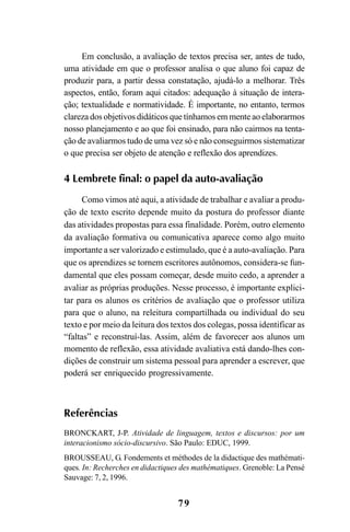 79
Em conclusão, a avaliação de textos precisa ser, antes de tudo,
uma atividade em que o professor analisa o que aluno foi capaz de
produzir para, a partir dessa constatação, ajudá-lo a melhorar. Três
aspectos, então, foram aqui citados: adequação à situação de intera-
ção; textualidade e normatividade. É importante, no entanto, termos
clareza dos objetivos didáticos que tínhamos em mente ao elaborarmos
nosso planejamento e ao que foi ensinado, para não cairmos na tenta-
ção de avaliarmos tudo de uma vez só e não conseguirmos sistematizar
o que precisa ser objeto de atenção e reflexão dos aprendizes.
4 Lembrete final: o papel da auto-avaliação
Como vimos até aqui, a atividade de trabalhar e avaliar a produ-
ção de texto escrito depende muito da postura do professor diante
das atividades propostas para essa finalidade. Porém, outro elemento
da avaliação formativa ou comunicativa aparece como algo muito
importante a ser valorizado e estimulado, que é a auto-avaliação. Para
que os aprendizes se tornem escritores autônomos, considera-se fun-
damental que eles possam começar, desde muito cedo, a aprender a
avaliar as próprias produções. Nesse processo, é importante explici-
tar para os alunos os critérios de avaliação que o professor utiliza
para que o aluno, na releitura compartilhada ou individual do seu
texto e por meio da leitura dos textos dos colegas, possa identificar as
“faltas” e reconstruí-las. Assim, além de favorecer aos alunos um
momento de reflexão, essa atividade avaliativa está dando-lhes con-
dições de construir um sistema pessoal para aprender a escrever, que
poderá ser enriquecido progressivamente.
Referências
BRONCKART, J-P. Atividade de linguagem, textos e discursos: por um
interacionismo sócio-discursivo. São Paulo: EDUC, 1999.
BROUSSEAU, G. Fondements et méthodes de la didactique des mathémati-
ques. In: Recherches en didactiques des mathématiques. Grenoble: La Pensé
Sauvage: 7, 2, 1996.
LIVRO Produção de textos na escola.PMD 04/07/2007, 18:0579
 