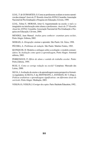80
LEAL, T. & GUIMARÃES, G. Como as professoras avaliam os textos narrati-
vosdascrianças? Anaisda22a
ReuniãoAnualdaANPEd.Caxambu:Associação
Nacional de Pós-Graduação e Pesquisa em Educação, Cd-rom, 1999.
LEAL, Telma F.; MORAIS, Artur G. Argumentando na escola: o real e o
imaginário na interlocução entre alunos e professores. Anais da 27a
Reunião
Anual da ANPEd. Caxambu: Associação Nacional de Pós-Graduação e Pes-
quisa em Educação, Cd-rom, 2004.
MENDEZ, Juan Manuel. Avaliar para conhecer: examinar para excluir,
Porto Alegre: Editora, 2002.
MORAIS, A. Ortografia: ensinar e aprender. São Paulo: Ed. Ática, 1998.
PÉCORA, A. Problemas de redação. São Paulo: Martins Fontes, 1983.
QUINQUER, D. Modelos e enfoques sobre a avaliação: o modelo comuni-
cativo. In Avaliação como apoio à aprendizagem, Porto Alegre: Artemed
editora, 2003.
PERRENOUD, P. Ofício de aluno e sentido do trabalho escolar. Porto:
Porto Editora, 1995.
RUIZ, E. Como se corrige redação na escola? Campinas: Mercado das
Letras, 2000.
SILVA, J. Avaliação do ensino e da aprendizagem numa perspectiva formati-
va reguladora. In SILVA, F. da, HOFFMANN, J., ESTEBAN, M. T. (Orgs.).
Práticas avaliativas e aprendizagens significativas: em diferentes áreas do
currículo. Porto Alegre: Mediação, 2003.
VESLIN,O.;VESLIN,J. Corrigerdescopies. Paris:HachetteÉducation,1992..
LIVRO Produção de textos na escola.PMD 04/07/2007, 18:0580
 