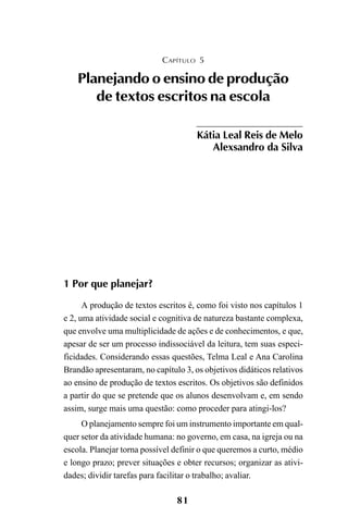 81
1 Por que planejar?
A produção de textos escritos é, como foi visto nos capítulos 1
e 2, uma atividade social e cognitiva de natureza bastante complexa,
que envolve uma multiplicidade de ações e de conhecimentos, e que,
apesar de ser um processo indissociável da leitura, tem suas especi-
ficidades. Considerando essas questões, Telma Leal e Ana Carolina
Brandão apresentaram, no capítulo 3, os objetivos didáticos relativos
ao ensino de produção de textos escritos. Os objetivos são definidos
a partir do que se pretende que os alunos desenvolvam e, em sendo
assim, surge mais uma questão: como proceder para atingi-los?
O planejamento sempre foi um instrumento importante em qual-
quer setor da atividade humana: no governo, em casa, na igreja ou na
escola. Planejar torna possível definir o que queremos a curto, médio
e longo prazo; prever situações e obter recursos; organizar as ativi-
dades; dividir tarefas para facilitar o trabalho; avaliar.
CAPÍTULO 5
Planejando o ensino de produção
de textos escritos na escola
Kátia Leal Reis de Melo
Alexsandro da Silva
LIVRO Produção de textos na escola.PMD 04/07/2007, 18:0581
 
