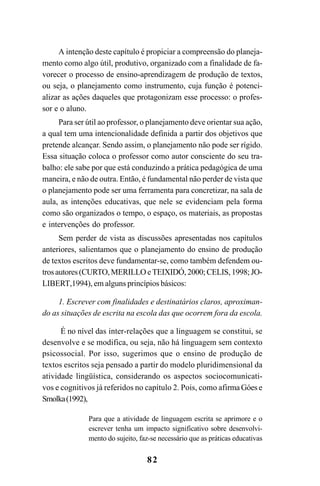 82
A intenção deste capítulo é propiciar a compreensão do planeja-
mento como algo útil, produtivo, organizado com a finalidade de fa-
vorecer o processo de ensino-aprendizagem de produção de textos,
ou seja, o planejamento como instrumento, cuja função é potenci-
alizar as ações daqueles que protagonizam esse processo: o profes-
sor e o aluno.
Para ser útil ao professor, o planejamento deve orientar sua ação,
a qual tem uma intencionalidade definida a partir dos objetivos que
pretende alcançar. Sendo assim, o planejamento não pode ser rígido.
Essa situação coloca o professor como autor consciente do seu tra-
balho: ele sabe por que está conduzindo a prática pedagógica de uma
maneira, e não de outra. Então, é fundamental não perder de vista que
o planejamento pode ser uma ferramenta para concretizar, na sala de
aula, as intenções educativas, que nele se evidenciam pela forma
como são organizados o tempo, o espaço, os materiais, as propostas
e intervenções do professor.
Sem perder de vista as discussões apresentadas nos capítulos
anteriores, salientamos que o planejamento do ensino de produção
de textos escritos deve fundamentar-se, como também defendem ou-
trosautores(CURTO,MERILLO e TEIXIDÓ, 2000;CELIS,1998; JO-
LIBERT,1994), em alguns princípios básicos:
1. Escrever com finalidades e destinatários claros, aproximan-
do as situações de escrita na escola das que ocorrem fora da escola.
É no nível das inter-relações que a linguagem se constitui, se
desenvolve e se modifica, ou seja, não há linguagem sem contexto
psicossocial. Por isso, sugerimos que o ensino de produção de
textos escritos seja pensado a partir do modelo pluridimensional da
atividade lingüística, considerando os aspectos sociocomunicati-
vos e cognitivos já referidos no capítulo 2. Pois, como afirma Góes e
Smolka(1992),
Para que a atividade de linguagem escrita se aprimore e o
escrever tenha um impacto significativo sobre desenvolvi-
mento do sujeito, faz-se necessário que as práticas educativas
LIVRO Produção de textos na escola.PMD 04/07/2007, 18:0582
 