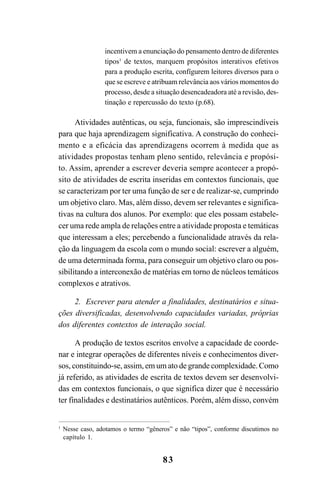 83
incentivem a enunciação do pensamento dentro de diferentes
tipos1
de textos, marquem propósitos interativos efetivos
para a produção escrita, confïgurem leitores diversos para o
que se escreve e atribuam relevância aos vários momentos do
processo, desde a situação desencadeadora até a revisão, des-
tinação e repercussão do texto (p.68).
Atividades autênticas, ou seja, funcionais, são imprescindíveis
para que haja aprendizagem significativa. A construção do conheci-
mento e a eficácia das aprendizagens ocorrem à medida que as
atividades propostas tenham pleno sentido, relevância e propósi-
to. Assim, aprender a escrever deveria sempre acontecer a propó-
sito de atividades de escrita inseridas em contextos funcionais, que
se caracterizam por ter uma função de ser e de realizar-se, cumprindo
um objetivo claro. Mas, além disso, devem ser relevantes e significa-
tivas na cultura dos alunos. Por exemplo: que eles possam estabele-
cer uma rede ampla de relações entre a atividade proposta e temáticas
que interessam a eles; percebendo a funcionalidade através da rela-
ção da linguagem da escola com o mundo social: escrever a alguém,
de uma determinada forma, para conseguir um objetivo claro ou pos-
sibilitando a interconexão de matérias em torno de núcleos temáticos
complexos e atrativos.
2. Escrever para atender a finalidades, destinatários e situa-
ções diversificadas, desenvolvendo capacidades variadas, próprias
dos diferentes contextos de interação social.
A produção de textos escritos envolve a capacidade de coorde-
nar e integrar operações de diferentes níveis e conhecimentos diver-
sos, constituindo-se, assim, em um ato de grande complexidade. Como
já referido, as atividades de escrita de textos devem ser desenvolvi-
das em contextos funcionais, o que significa dizer que é necessário
ter finalidades e destinatários autênticos. Porém, além disso, convém
1
Nesse caso, adotamos o termo “gêneros” e não “tipos”, conforme discutimos no
capítulo 1.
LIVRO Produção de textos na escola.PMD 04/07/2007, 18:0583
 