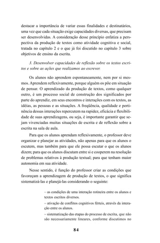 84
destacar a importância de variar essas finalidades e destinatários,
uma vez que cada situação exige capacidades diversas, que precisam
ser desenvolvidas. A consideração desse princípio enfatiza a pers-
pectiva da produção de textos como atividade cognitiva e social,
tratada no capítulo 2 e o que já foi discutido no capítulo 3 sobre
objetivos de ensino da escrita.
3. Desenvolver capacidades de reflexão sobre os textos escri-
tos e sobre as ações que realizamos ao escrever.
Os alunos não aprendem espontaneamente, nem por si mes-
mos. Aprendem reflexivamente, porque alguém os põe em situação
de pensar. O aprendizado da produção de textos, como qualquer
outro, é um processo social de construção dos significados por
parte do aprendiz, em seus encontros e interações com os textos, as
idéias, as pessoas e as situações. A freqüência, qualidade e perti-
nência dessas interações repercutem na rapidez, eficácia e flexibili-
dade de suas aprendizagens, ou seja, é importante garantir que se-
jam vivenciadas muitas situações de escrita e de reflexão sobre a
escrita na sala de aula.
Para que os alunos aprendam reflexivamente, o professor deve
organizar e planejar as atividades, não apenas para que os alunos o
escutem, mas também para que ele possa escutar o que os alunos
dizem; para que os alunos discutam entre si e cooperem na resolução
de problemas relativos à produção textual; para que tenham maior
autonomia em sua atividade.
Nesse sentido, é função do professor criar as condições que
favoreçam a aprendizagem de produção de textos, o que significa
sistematizá-las e planejá-las considerando o seguinte:
– as condições de uma interação rotineira entre os alunos e
textos escritos diversos.
– ativação de conflitos cognitivos férteis, através da intera-
ção entre os alunos.
– sistematização das etapas do processo de escrita, que não
são necessariamente lineares, conforme discutimos no
LIVRO Produção de textos na escola.PMD 04/07/2007, 18:0584
 