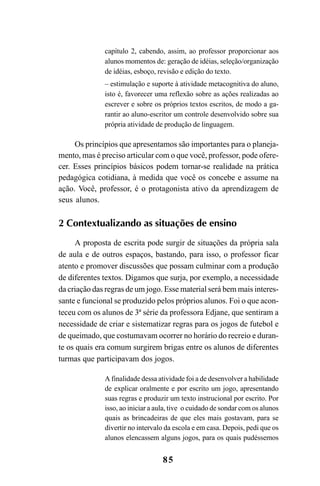 85
capítulo 2, cabendo, assim, ao professor proporcionar aos
alunos momentos de: geração de idéias, seleção/organização
de idéias, esboço, revisão e edição do texto.
– estimulação e suporte à atividade metacognitiva do aluno,
isto é, favorecer uma reflexão sobre as ações realizadas ao
escrever e sobre os próprios textos escritos, de modo a ga-
rantir ao aluno-escritor um controle desenvolvido sobre sua
própria atividade de produção de linguagem.
Os princípios que apresentamos são importantes para o planeja-
mento, mas é preciso articular com o que você, professor, pode ofere-
cer. Esses princípios básicos podem tornar-se realidade na prática
pedagógica cotidiana, à medida que você os concebe e assume na
ação. Você, professor, é o protagonista ativo da aprendizagem de
seus alunos.
2 Contextualizando as situações de ensino
A proposta de escrita pode surgir de situações da própria sala
de aula e de outros espaços, bastando, para isso, o professor ficar
atento e promover discussões que possam culminar com a produção
de diferentes textos. Digamos que surja, por exemplo, a necessidade
da criação das regras de um jogo. Esse material será bem mais interes-
sante e funcional se produzido pelos próprios alunos. Foi o que acon-
teceu com os alunos de 3ª série da professora Edjane, que sentiram a
necessidade de criar e sistematizar regras para os jogos de futebol e
de queimado, que costumavam ocorrer no horário do recreio e duran-
te os quais era comum surgirem brigas entre os alunos de diferentes
turmas que participavam dos jogos.
A finalidade dessa atividade foi a de desenvolver a habilidade
de explicar oralmente e por escrito um jogo, apresentando
suas regras e produzir um texto instrucional por escrito. Por
isso, ao iniciar a aula, tive o cuidado de sondar com os alunos
quais as brincadeiras de que eles mais gostavam, para se
divertir no intervalo da escola e em casa. Depois, pedi que os
alunos elencassem alguns jogos, para os quais pudéssemos
LIVRO Produção de textos na escola.PMD 04/07/2007, 18:0585
 