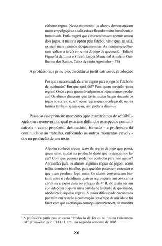86
elaborar regras. Nesse momento, os alunos demonstravam
muita empolgação e a sala estava ficando muito barulhenta e
tumultuada. Então sugeri que eles escolhessem apenas um ou
dois jogos. A maioria optou pelo futebol, visto que, na sala,
existem mais meninos do que meninas.As meninas escolhe-
ram realizar a tarefa em cima do jogo de queimado. (Edjane
Figuerôa de Lima e Silva2
, Escola Municipal Armênio Gui-
lherme dos Santos, Cabo de santo Agostinho – PE)
A professora, a princípio, discutiu as justificativas de produção:
Por que a necessidade de criar regras para o jogo de futebol e
de queimado? Em que será útil? Para quem servirão essas
regras? Onde e para quem divulgaremos o que iremos produ-
zir? Os alunos disseram que havia muitas brigas durante os
jogos no recreio e, se tivesse regras que os colegas de outras
turmas também seguissem, isso poderia diminuir.
Passado esse primeiro momento (que chamaríamos de sensibili-
zação para escrever), no qual estariam definidos os aspectos comuni-
cativos – como propósito, destinatário, formato – a professora dá
continuidade ao trabalho, enfocando os outros momentos envolvi-
dos na produção de um texto.
Alguém conhece algum texto de regras de jogo que possa,
quem sabe, ajudar na produção deste que pretendemos fa-
zer? Com que pessoas podemos contactar para nos ajudar?
Apresentei para os alunos algumas regras de jogos, como
trilha, dominó e baralho, para que eles pudessem entender o
que iriam produzir logo mais. Os alunos conversaram bas-
tante entre si e decidiram quais as regras que iriam colocar na
cartolina e expor para os colegas da 4ª B, os quais seriam
convidados a disputar uma partida de futebol e de queimado,
obedecendo àquelas regras. A maior dificuldade encontrada
por mim em relação à construção desse tipo de atividade foi
fazer com que as crianças conseguissem escrever, de maneira
2
A professora participou do curso “Produção de Textos no Ensino Fundamen-
tal” promovido pelo CEEL/ UFPE, no segundo semestre de 2005.
LIVRO Produção de textos na escola.PMD 04/07/2007, 18:0586
 