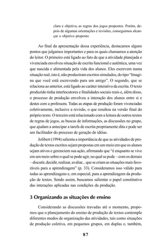 87
clara e objetiva, as regras dos jogos propostos. Porém, de-
pois de algumas orientações e revisões, conseguimos alcan-
çar o objetivo proposto.
Ao final da apresentação dessa experiência, destacamos alguns
pontos que julgamos importantes e para os quais chamamos a atenção
do leitor. O primeiro está ligado ao fato de que a atividade planejada e
vivenciada envolveu situação de escrita funcional e autêntica, uma vez
que nascida e alimentada pela vida dos alunos. Eles escrevem numa
situação real, isto é, não produziram escritos simulados, do tipo “Imagi-
na que você está escrevendo para um amigo”. O segundo, que se
relaciona ao anterior, está ligado ao caráter interativo da escrita. O texto
produzido tinha interlocutores e finalidades sociais reais e, além disso,
o processo de produção envolveu a interação dos alunos entre si e
destes com a professora. Todas as etapas de produção foram vivenciadas
coletivamente, inclusive a revisão, o que resultou na versão final do
próprio texto. O terceiro está relacionado com a leitura de outros textos
de regras de jogos, as buscas de informações, as discussões no grupo,
que ajudam a antecipar a tarefa de escrita propriamente dita e pode ser
um facilitador do processo de geração de idéias.
Jolibert (1994) salienta a importância de que as atividades de pro-
dução de textos escritos sejam propostas em um meio em que os alunos
sejam ativos e gerenciem sua ação, afirmando que “é enquanto se vive
em um meio sobre o qual se pode agir, no qual se pode – com os demais
– discutir,decidir,realizar,avaliar...quesecriamassituaçõesmaisfavo-
ráveis para a aprendizagem” (p. 33). Consideramos isso válido para
todas as aprendizagens e, em especial, para a aprendizagem da produ-
ção de textos. Sendo assim, buscamos salientar o papel constitutivo
das interações aplicadas nas condições da produção.
3 Organizando as situações de ensino
Considerando as discussões travadas até o momento, propo-
mos que o planejamento do ensino de produção de textos contemple
diferentes modos de organização das atividades, tais como situações
de produção coletiva, em pequenos grupos, em duplas e, também,
LIVRO Produção de textos na escola.PMD 04/07/2007, 18:0587
 