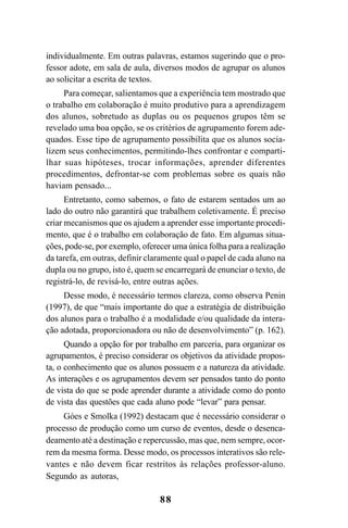 88
individualmente. Em outras palavras, estamos sugerindo que o pro-
fessor adote, em sala de aula, diversos modos de agrupar os alunos
ao solicitar a escrita de textos.
Para começar, salientamos que a experiência tem mostrado que
o trabalho em colaboração é muito produtivo para a aprendizagem
dos alunos, sobretudo as duplas ou os pequenos grupos têm se
revelado uma boa opção, se os critérios de agrupamento forem ade-
quados. Esse tipo de agrupamento possibilita que os alunos socia-
lizem seus conhecimentos, permitindo-lhes confrontar e comparti-
lhar suas hipóteses, trocar informações, aprender diferentes
procedimentos, defrontar-se com problemas sobre os quais não
haviam pensado...
Entretanto, como sabemos, o fato de estarem sentados um ao
lado do outro não garantirá que trabalhem coletivamente. É preciso
criar mecanismos que os ajudem a aprender esse importante procedi-
mento, que é o trabalho em colaboração de fato. Em algumas situa-
ções, pode-se, por exemplo, oferecer uma única folha para a realização
da tarefa, em outras, definir claramente qual o papel de cada aluno na
dupla ou no grupo, isto é, quem se encarregará de enunciar o texto, de
registrá-lo, de revisá-lo, entre outras ações.
Desse modo, é necessário termos clareza, como observa Penin
(1997), de que “mais importante do que a estratégia de distribuição
dos alunos para o trabalho é a modalidade e/ou qualidade da intera-
ção adotada, proporcionadora ou não de desenvolvimento” (p. 162).
Quando a opção for por trabalho em parceria, para organizar os
agrupamentos, é preciso considerar os objetivos da atividade propos-
ta, o conhecimento que os alunos possuem e a natureza da atividade.
As interações e os agrupamentos devem ser pensados tanto do ponto
de vista do que se pode aprender durante a atividade como do ponto
de vista das questões que cada aluno pode “levar” para pensar.
Góes e Smolka (1992) destacam que é necessário considerar o
processo de produção como um curso de eventos, desde o desenca-
deamento até a destinação e repercussão, mas que, nem sempre, ocor-
rem da mesma forma. Desse modo, os processos interativos são rele-
vantes e não devem ficar restritos às relações professor-aluno.
Segundo as autoras,
LIVRO Produção de textos na escola.PMD 04/07/2007, 18:0588
 