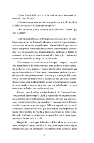 8
– O que é mais fácil, escrever a partir de um tema livre ou de um
comando mais fechado?
– Como fazer para que os alunos organizem e articulem melhor
as idéias no texto e o dividam em parágrafos?
– Por que meus alunos cometem erros relativos a “coisas” que
eles já sabem?
Também escutamos, com freqüência, queixas de que, no vesti-
bular, os egressos do Ensino Médio não se saem bem nas redações,
assim como reclamam os professores universitários de que os estu-
dantes têm pouca capacidade para expor os conhecimentos construí-
dos. Tais dificuldades são, invariavelmente, atribuídas a falhas no
ensino da escrita, que se manifestam desde a Educação Fundamental
e que vão crescendo ao longo da escolaridade.
Sabemos que, na escola, o tempo é sempre curto para comparti-
lhar experiências e discutir estratégias para ajudar os alunos a elabo-
rar melhor os textos escritos. Foi para refletir sobre esses temas que
organizamos esta obra. Assim, conversamos com professores antes,
durante e depois que escrevemos os textos que ora disponibilizamos,
com a intenção de tratar questões comuns ao seu dia-a-dia, buscan-
do apresentar uma fundamentação teórica e encaminhamentos didá-
ticos, de modo a ampliar as pistas para um trabalho docente mais
consciente, reflexivo e de melhor qualidade.
Em um curso de 40 horas sobre Produção de Textos no Ensino
Fundamental, oferecido pelo CEEL e organizado em encontros sema-
nais, fizemos um levantamento das principais dúvidas que os profes-
sores participantes tinham para conduzir o ensino da escrita de textos
e socializamos saberes e estratégias didáticas. A partir dos relatos de
experiência desses professores, que atuavam em escolas públicas da
região metropolitana do Recife, e das nossas vivências como forma-
dores de professores, produzimos os capítulos que iremos, agora,
apresentar brevemente a vocês.
O capítulo 1, escrito por Telma Leal e Kátia Melo, apresenta uma
introdução geral sobre a temática do livro, com exposição de alguns
princípios básicos da abordagem sociointeracionista assumidos pelos
LIVRO Produção de textos na escola.PMD 04/07/2007, 18:058
 