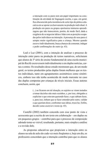 89
a interação com os pares tem um papel importante na cons-
tituição da atividade de linguagem escrita, o que, em geral,
fica obscurecido pela insistência de certo tipo de prática edu-
cativa em se apoiar exclusivamente na produção individual.A
produção em pares ou grupos oportuniza inúmeras aprendi-
zagens que não transcorrem, porém, de modo fácil, dada a
exigência de se negociar idéias e lidar com as posições ocupa-
das pelos indivíduos na interação.Apresença de seus pares é
sempre muito significativa para a criança. Mesmo quando
escreve individualmente, busca chances de comentar, indagar
e pedir confirmações do outro (p. 63).
Leal e Luz (2001), com a intenção de analisar o processo de
interação entre pares na produção de textos narrativos, solicitaram
que alunos de 3ª série do ensino fundamental de uma escola munici-
pal do Recife escrevessem individualmente e em duplas notícias, car-
tas e contos. Os resultados desse estudo mostraram que, de um modo
geral, os textos produzidos pelas duplas foram melhores que os tex-
tos individuais, tanto em agrupamentos assimétricos como simétri-
cos, embora isso não tenha acontecido de modo marcante no caso
das duplas compostas por crianças de níveis iniciais. Essas autoras
concluem, assim, que
(...) ao ficarem em tal situação, os sujeitos se viram instados
a tomar decisões não mais sozinhos, e, por isso, obrigados a
explicitar o que estavam querendo fazer, o que sabiam fazer,
e, para isso, tinham que se fazer entender pelo outro, validar
o que queriam dizer, confrontar suas idéias, trocá-las. Enfim,
decidir como escrever o texto (p. 43).
Castelló (2002) também concorda com esse ponto de vista e
acrescenta que a escrita de um texto em colaboração – em duplas ou
em pequenos grupos – contribui para que o processo de composição
adotado torne-se visível, resultando, portanto, mais simples a análise
e a revisão dele.
As propostas educativas que propiciam a interação entre os
alunos na sala de aula são cada vez mais freqüentes e, hoje em dia, os
professores concordam que a interação contribui para que os alunos
LIVRO Produção de textos na escola.PMD 04/07/2007, 18:0589
 