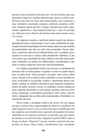 90
possam tomar consciência do ponto de vista dos demais, para que
aprendam a negociar; também admitem que, assim, os alunos esta-
belecem uma série de laços inter-relacionados, que conduzem a
uma verdadeira construção conjunta: exploram, propõem, retifi-
cam, integram aquilo que diz o colega, regulam suas ações, apre-
sentam argumentos a suas propostas para que o outro as entenda,
etc., tudo isso com o objetivo de alcançar uma meta comum: escre-
ver o texto.
Em algumas ocasiões, o professor poderá sugerir aos alunos a
produção de textos coletivamente. Essa é uma modalidade de orga-
nização do ensino de produção de textos muito comum nos anos iniciais
da escolarização, mas não em séries mais avançadas. Nessas situa-
ções, o professor atua como escriba da turma, isto é, compete a ele o
registro do texto que os alunos estão produzindo oralmente. É por
esse motivo que a produção de textos coletivos tem sido muito prati-
cada, sobretudo, em turmas de alfabetização, considerando-se que
nelas os alunos ainda não escrevem convencionalmente.
Na verdade, na produção coletiva de um texto, a contribuição do
professor não se limita apenas a registrar o texto no quadro-negro,
mas vai além disso. Nessa posição, ele pode, entre outras tantas
coisas, discutir com os alunos sobre conteúdos a serem inseridos no
texto, auxiliando-os na geração, seleção e organização desses con-
teúdos; analisar as melhores alternativas para expressar lingüistica-
mente, de modo coerente e coeso, os conteúdos a serem tratados no
texto; registrar, discutindo, se conveniente, questões relativas à orto-
grafia, pontuação, concordância gramatical, entre outras; discutir
sobre a adequação das escolhas antes mencionadas à finalidade e ao
interlocutor do texto.
Desse modo, a produção coletiva de textos cria um espaço
em que os alunos têm a oportunidade de observar o professor em
ação enquanto escreve e isso se torna relevante à medida que eles
são expostos a um modelo mais experiente de produtor de textos,
sobretudo se ele expressa oralmente as decisões que está toman-
do durante a escritura do texto. Segundo Castelló (2002), trata-se
de que os alunos “observem” em que consiste o processo de com-
posição de textos. Desse modo, consideramos que a produção
LIVRO Produção de textos na escola.PMD 04/07/2007, 18:0590
 