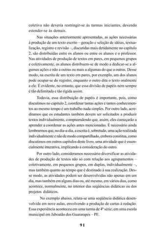 91
coletiva não deveria restringir-se às turmas iniciantes, devendo
estender-se às demais.
Nas situações anteriormente apresentadas, as ações necessárias
à produção de um texto escrito – geração e seleção de idéias, textua-
lização, registro e revisão –, discutidas mais detidamente no capítulo
2, são distribuídas entre os alunos ou entre os alunos e o professor.
Nas atividades de produção de textos em pares, em pequenos grupos
e coletivamente, os alunos distribuem-se de modo a dedicar-se a al-
gumas ações e não a outras ou mais a algumas do que a outras. Desse
modo, na escrita de um texto em pares, por exemplo, um dos alunos
pode ocupar-se do registro, enquanto o outro dita o texto oralmente
a ele. É evidente, no entanto, que essa divisão de papéis nem sempre
é tão delimitada e tão rígida assim.
Todavia, essa distribuição de papéis é importante, pois, como
discutimos no capítulo 2, coordenar tantas ações e tantos conhecimen-
tos ao mesmo tempo é um trabalho nada simples. Por outro lado, acre-
ditamos que os estudantes também devem ser solicitados a produzir
textos individualmente, compreendendo que, assim, eles começarão a
aprender a coordenar as ações antes mencionadas. É necessário ainda
lembrarmos que, no dia-a-dia, a escrita é, sobretudo, uma ação realizada
individualmenteenãodemodocompartilhado,emboraconstitua,como
discutimos em outros capítulos deste livro, uma atividade que é essen-
cialmente interativa, implicando a consideração do outro.
Por outro lado, consideramos necessário diversificar as ativida-
des de produção de textos não só com relação aos agrupamentos –
coletivamente, em pequenos grupos, em duplas, individualmente –,
mas também quanto ao tempo que é destinado à sua realização. Des-
se modo, as atividades podem ser desenvolvidas não apenas em um
dia, mas também em alguns dias ou, até mesmo, em vários dias, como
acontece, normalmente, no interior das seqüências didáticas ou dos
projetos didáticos.
No exemplo abaixo, relata-se uma seqüência didática desen-
volvida em nove aulas, envolvendo a produção de cartas à redação.
Essa experiência aconteceu em uma turma de 4ª série, em uma escola
municipal em Jaboatão dos Guararapes – PE.
LIVRO Produção de textos na escola.PMD 04/07/2007, 18:0591
 