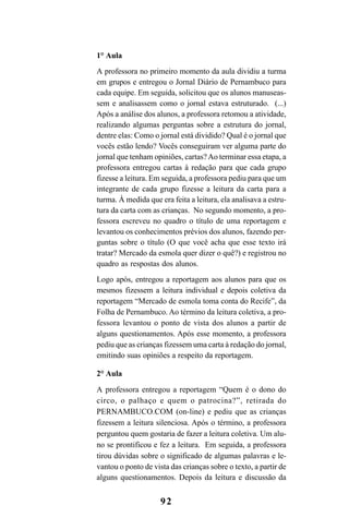 92
1° Aula
A professora no primeiro momento da aula dividiu a turma
em grupos e entregou o Jornal Diário de Pernambuco para
cada equipe. Em seguida, solicitou que os alunos manuseas-
sem e analisassem como o jornal estava estruturado. (...)
Após a análise dos alunos, a professora retomou a atividade,
realizando algumas perguntas sobre a estrutura do jornal,
dentre elas: Como o jornal está dividido? Qual é o jornal que
vocês estão lendo? Vocês conseguiram ver alguma parte do
jornal que tenham opiniões, cartas?Ao terminar essa etapa, a
professora entregou cartas à redação para que cada grupo
fizesse a leitura. Em seguida, a professora pediu para que um
integrante de cada grupo fizesse a leitura da carta para a
turma. À medida que era feita a leitura, ela analisava a estru-
tura da carta com as crianças. No segundo momento, a pro-
fessora escreveu no quadro o título de uma reportagem e
levantou os conhecimentos prévios dos alunos, fazendo per-
guntas sobre o título (O que você acha que esse texto irá
tratar? Mercado da esmola quer dizer o quê?) e registrou no
quadro as respostas dos alunos.
Logo após, entregou a reportagem aos alunos para que os
mesmos fizessem a leitura individual e depois coletiva da
reportagem “Mercado de esmola toma conta do Recife”, da
Folha de Pernambuco. Ao término da leitura coletiva, a pro-
fessora levantou o ponto de vista dos alunos a partir de
alguns questionamentos. Após esse momento, a professora
pediu que as crianças fizessem uma carta à redação do jornal,
emitindo suas opiniões a respeito da reportagem.
2° Aula
A professora entregou a reportagem “Quem é o dono do
circo, o palhaço e quem o patrocina?”, retirada do
PERNAMBUCO.COM (on-line) e pediu que as crianças
fizessem a leitura silenciosa. Após o término, a professora
perguntou quem gostaria de fazer a leitura coletiva. Um alu-
no se prontificou e fez a leitura. Em seguida, a professora
tirou dúvidas sobre o significado de algumas palavras e le-
vantou o ponto de vista das crianças sobre o texto, a partir de
alguns questionamentos. Depois da leitura e discussão da
LIVRO Produção de textos na escola.PMD 04/07/2007, 18:0592
 