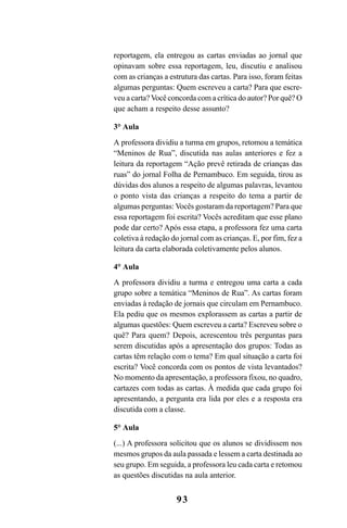 93
reportagem, ela entregou as cartas enviadas ao jornal que
opinavam sobre essa reportagem, leu, discutiu e analisou
com as crianças a estrutura das cartas. Para isso, foram feitas
algumas perguntas: Quem escreveu a carta? Para que escre-
veu a carta? Você concorda com a crítica do autor? Por quê? O
que acham a respeito desse assunto?
3° Aula
A professora dividiu a turma em grupos, retomou a temática
“Meninos de Rua”, discutida nas aulas anteriores e fez a
leitura da reportagem “Ação prevê retirada de crianças das
ruas” do jornal Folha de Pernambuco. Em seguida, tirou as
dúvidas dos alunos a respeito de algumas palavras, levantou
o ponto vista das crianças a respeito do tema a partir de
algumas perguntas: Vocês gostaram da reportagem? Para que
essa reportagem foi escrita? Vocês acreditam que esse plano
pode dar certo? Após essa etapa, a professora fez uma carta
coletiva à redação do jornal com as crianças. E, por fim, fez a
leitura da carta elaborada coletivamente pelos alunos.
4° Aula
A professora dividiu a turma e entregou uma carta a cada
grupo sobre a temática “Meninos de Rua”. As cartas foram
enviadas à redação de jornais que circulam em Pernambuco.
Ela pediu que os mesmos explorassem as cartas a partir de
algumas questões: Quem escreveu a carta? Escreveu sobre o
quê? Para quem? Depois, acrescentou três perguntas para
serem discutidas após a apresentação dos grupos: Todas as
cartas têm relação com o tema? Em qual situação a carta foi
escrita? Você concorda com os pontos de vista levantados?
No momento da apresentação, a professora fixou, no quadro,
cartazes com todas as cartas. À medida que cada grupo foi
apresentando, a pergunta era lida por eles e a resposta era
discutida com a classe.
5° Aula
(...) A professora solicitou que os alunos se dividissem nos
mesmos grupos da aula passada e lessem a carta destinada ao
seu grupo. Em seguida, a professora leu cada carta e retomou
as questões discutidas na aula anterior.
LIVRO Produção de textos na escola.PMD 04/07/2007, 18:0593
 