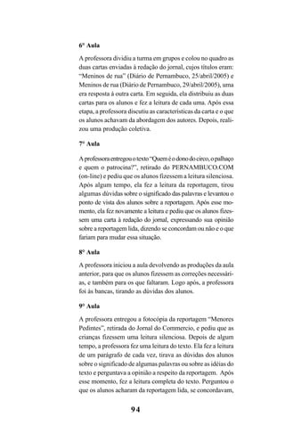 94
6° Aula
A professora dividiu a turma em grupos e colou no quadro as
duas cartas enviadas à redação do jornal, cujos títulos eram:
“Meninos de rua” (Diário de Pernambuco, 25/abril/2005) e
Meninos de rua (Diário de Pernambuco, 29/abril/2005), uma
era resposta à outra carta. Em seguida, ela distribuiu as duas
cartas para os alunos e fez a leitura de cada uma. Após essa
etapa, a professora discutiu as características da carta e o que
os alunos achavam da abordagem dos autores. Depois, reali-
zou uma produção coletiva.
7° Aula
Aprofessoraentregouotexto“Queméodonodocirco,opalhaço
e quem o patrocina?”, retirado do PERNAMBUCO.COM
(on-line) e pediu que os alunos fizessem a leitura silenciosa.
Após algum tempo, ela fez a leitura da reportagem, tirou
algumas dúvidas sobre o significado das palavras e levantou o
ponto de vista dos alunos sobre a reportagem. Após esse mo-
mento, ela fez novamente a leitura e pediu que os alunos fizes-
sem uma carta à redação do jornal, expressando sua opinião
sobre a reportagem lida, dizendo se concordam ou não e o que
fariam para mudar essa situação.
8° Aula
A professora iniciou a aula devolvendo as produções da aula
anterior, para que os alunos fizessem as correções necessári-
as, e também para os que faltaram. Logo após, a professora
foi às bancas, tirando as dúvidas dos alunos.
9° Aula
A professora entregou a fotocópia da reportagem “Menores
Pedintes”, retirada do Jornal do Commercio, e pediu que as
crianças fizessem uma leitura silenciosa. Depois de algum
tempo, a professora fez uma leitura do texto. Ela fez a leitura
de um parágrafo de cada vez, tirava as dúvidas dos alunos
sobre o significado de algumas palavras ou sobre as idéias do
texto e perguntava a opinião a respeito da reportagem. Após
esse momento, fez a leitura completa do texto. Perguntou o
que os alunos acharam da reportagem lida, se concordavam,
LIVRO Produção de textos na escola.PMD 04/07/2007, 18:0594
 