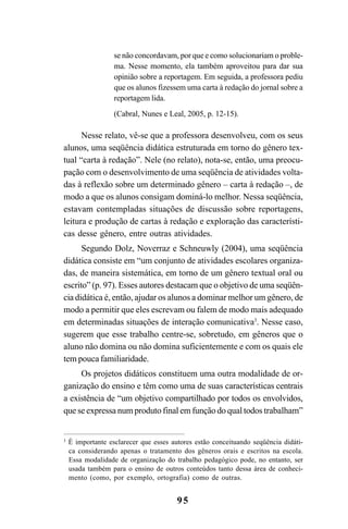 95
se não concordavam, por que e como solucionariam o proble-
ma. Nesse momento, ela também aproveitou para dar sua
opinião sobre a reportagem. Em seguida, a professora pediu
que os alunos fizessem uma carta à redação do jornal sobre a
reportagem lida.
(Cabral, Nunes e Leal, 2005, p. 12-15).
Nesse relato, vê-se que a professora desenvolveu, com os seus
alunos, uma seqüência didática estruturada em torno do gênero tex-
tual “carta à redação”. Nele (no relato), nota-se, então, uma preocu-
pação com o desenvolvimento de uma seqüência de atividades volta-
das à reflexão sobre um determinado gênero – carta à redação –, de
modo a que os alunos consigam dominá-lo melhor. Nessa seqüência,
estavam contempladas situações de discussão sobre reportagens,
leitura e produção de cartas à redação e exploração das característi-
cas desse gênero, entre outras atividades.
Segundo Dolz, Noverraz e Schneuwly (2004), uma seqüência
didática consiste em “um conjunto de atividades escolares organiza-
das, de maneira sistemática, em torno de um gênero textual oral ou
escrito” (p. 97). Esses autores destacam que o objetivo de uma seqüên-
cia didática é, então, ajudar os alunos a dominar melhor um gênero, de
modo a permitir que eles escrevam ou falem de modo mais adequado
em determinadas situações de interação comunicativa3
. Nesse caso,
sugerem que esse trabalho centre-se, sobretudo, em gêneros que o
aluno não domina ou não domina suficientemente e com os quais ele
tem pouca familiaridade.
Os projetos didáticos constituem uma outra modalidade de or-
ganização do ensino e têm como uma de suas características centrais
a existência de “um objetivo compartilhado por todos os envolvidos,
que se expressa num produto final em função do qual todos trabalham”
3
É importante esclarecer que esses autores estão conceituando seqüência didáti-
ca considerando apenas o tratamento dos gêneros orais e escritos na escola.
Essa modalidade de organização do trabalho pedagógico pode, no entanto, ser
usada também para o ensino de outros conteúdos tanto dessa área de conheci-
mento (como, por exemplo, ortografia) como de outras.
LIVRO Produção de textos na escola.PMD 04/07/2007, 18:0595
 