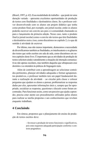 96
(Brasil, 1997, p. 62). Essa modalidade de trabalho – que pode ter uma
duração variada – apresenta excelentes oportunidades de produção
de textos com finalidades e destinatários claros. Se o professor esti-
ver desenvolvendo com os alunos um projeto didático que tenha
como produto final, por exemplo, um jornal escolar, então os alunos
poderão escrever um convite aos pais e à comunidade chamando-os
para o lançamento da primeira edição. Nesse caso, tanto o produto
final (o jornal escolar) como o convite são textos que têm finalidades
e destinatários reais e isso, como discutimos no capítulo 2, é o que dá
sentido à atividade de escrever.
Por último, mas não menos importante, destacamos a necessidade
de diversificarmos também as finalidades, os interlocutores e os gêneros
dos textos que serão escritos em sala de aula, como discutimos em ou-
tros capítulos deste livro. É importante que as atividades de produção de
textos solicitem ainda o atendimento a situações de interação comunica-
tivas não apenas escolares, mas também daquelas que ultrapassam esse
domínio e se estendem às práticas de linguagem reais.
Além de contribuir com a aprendizagem ao selecionar conteú-
dos pertinentes, planejar atividades adequadas e formar agrupamen-
tos produtivos, o professor também tem um papel fundamental du-
rante a realização da atividade – ao circular pela classe e colocar
perguntas que ajudam os alunos a pensar, problematizar as respostas
dadas por eles, apresentar informações úteis e, sempre que for apro-
priado, socializar as respostas, questionar e discutir como foram en-
contradas. Para funcionar assim, como um parceiro que ajuda a apren-
der, precisa estar atento aos procedimentos utilizados pelos alunos
para realizar as tarefas propostas e aos conhecimentos que revelam
enquanto trabalham.
4 Concluindo
Em síntese, propomos que o planejamento do ensino de produ-
ção de textos escritos deve:
– favorecer a produção de textos funcionais e significativos,
pois estes requerem adequada participação conforme o con-
texto pragmático;
LIVRO Produção de textos na escola.PMD 04/07/2007, 18:0596
 