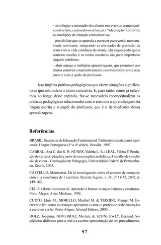 97
– privilegiar a interação dos alunos em eventos comunicati-
vos diversos, ensinando-os a buscar a “adequação” conforme
as condições da situação comunicativa;
– possibilitar que se aprenda a escrever escrevendo num am-
biente motivante, integrando as atividades de produção de
texto com a vida cotidiana do aluno, não esquecendo que o
contexto escolar e os textos escolares são parte importante
daquele cotidiano;
– abrir espaço a múltiplas aprendizagens, que permitam aos
alunos construir cooperativamente o conhecimento entre seus
pares e com a ajuda do professor.
Isso implica práticas pedagógicas que criem situações significa-
tivas que estimulem o aluno a escrever. E, para tanto, como já referi-
mos ao longo deste capítulo, faz-se necessário reconceitualizar as
práticas pedagógicas relacionadas com o ensino e a aprendizagem da
língua escrita e o papel do professor, que é o de mediador dessa
aprendizagem.
Referências
BRASIL. Secretaria de Educação Fundamental. Parâmetros curriculares naci-
onais: Língua Portuguesa (1ª a 4ª séries). Brasília, 1997.
CABRAL, Ana C. dos S. P.; NUNES, Valéria L. R.; LEAL, Telma F. Produ-
ção de cartas à redação a partir de uma seqüência didática.Trabalho de conclu-
são de curso – Graduação em Pedagogia, Universidade Federal de Pernambu-
co, Recife, 2005.
CASTELLÓ, Montserrat. De la investigación sobre el proceso de composi-
ción a la enseñanza de l escritura. Revista Signos, v. 35, nº 51-52, 2002, p.
149-162.
CELIS, Glória Inostroza de. Aprender a formar crianças leitoras e escritoras.
Porto Alegre: Artes Médicas, 1998.
CURTO, Lluís M.; MORILLO, Maribel M. & TEIXIDÓ, Manuel M. Es-
crever e ler: como as crianças aprendem e como o professor pode ensina-las
a escrever e a ler. Porto Alegre: Artmed Editora, 2000.
DOLZ, Joaquim; NOVERRAZ, Michele & SCHNEUWLY, Bernard. Se-
qüências didáticas para o oral e a escrita: apresentação de um procedimento.
LIVRO Produção de textos na escola.PMD 04/07/2007, 18:0597
 