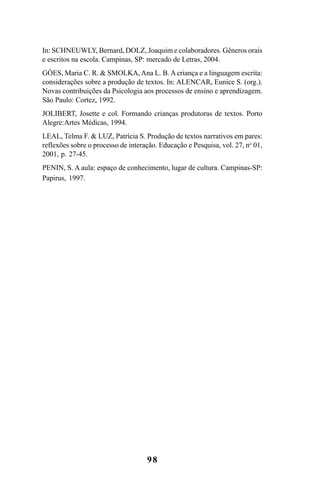 98
In: SCHNEUWLY, Bernard, DOLZ, Joaquim e colaboradores. Gêneros orais
e escritos na escola. Campinas, SP: mercado de Letras, 2004.
GÓES, Maria C. R. & SMOLKA, Ana L. B. A criança e a linguagem escrita:
considerações sobre a produção de textos. In: ALENCAR, Eunice S. (org.).
Novas contribuições da Psicologia aos processos de ensino e aprendizagem.
São Paulo: Cortez, 1992.
JOLIBERT, Josette e col. Formando crianças produtoras de textos. Porto
Alegre:Artes Médicas, 1994.
LEAL, Telma F. & LUZ, Patrícia S. Produção de textos narrativos em pares:
reflexões sobre o processo de interação. Educação e Pesquisa, vol. 27, no
01,
2001, p. 27-45.
PENIN, S. A aula: espaço de conhecimento, lugar de cultura. Campinas-SP:
Papirus, 1997.
LIVRO Produção de textos na escola.PMD 04/07/2007, 18:0598
 