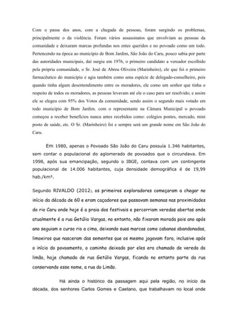 Com o passa dos anos, com a chegada de pessoas, foram surgindo os problemas,
principalmente o da violência. Foram vários assassinatos que envolviam as pessoas da
comunidade e deixaram marcas profundas nos entes queridos e no povoado como um todo.
Pertencendo na época ao município de Bom Jardim, São João do Caru, pouco sabia por parte
das autoridades municipais, daí surgiu em 1976, o primeiro candidato a vereador escolhido
pela própria comunidade, o Sr. José de Abreu Oliveira (Marinheiro), ele que foi o primeiro
farmacêutico do município e agia também como uma espécie de delegado-conselheiro, pois
quando tinha algum desentendimento entre os moradores, ele como um senhor que tinha o
respeito de todos os moradores, as pessoas levavam até ele o caso para ser resolvido; e assim
ele se elegeu com 95% dos Votos da comunidade, sendo assim o segundo mais votado em
todo município de Bom Jardim. com o representante na Câmara Municipal o povoado
começou a receber benefícios nunca antes recebidos como: colégios pontes, mercado, mini
posto de saúde, etc. O Sr. (Marinheiro) foi e sempre será um grande nome em São João do
Caru.
Em 1980, apenas o Povoado São João do Caru possuía 1.346 habitantes,
sem contar o populacional do aglomerado de povoados que o circundava. Em
1998, após sua emancipação, segundo o IBGE, contava com um contingente
populacional de 14.006 habitantes, cuja densidade demográfica é de 19,99
hab./km².
Segundo RIVALDO (2012), os primeiros exploradores começaram a chegar no
início da década de 60 e eram caçadores que passavam semanas nas proximidades
do rio Caru onde hoje é a praia dos festivais e percorriam veredas abertas onde
atualmente é a rua Getúlio Vargas, no entanto, não fixaram morada pois ano após
ano seguiam o curso rio a cima, deixando suas marcas como cabanas abandonadas,
limoeiros que nasceram das sementes que os mesmo jogavam fora, inclusive após
o início do povoamento, o caminho deixado por eles era chamado de vereda do
limão, hoje chamada de rua Getúlio Vargas, ficando no entanto parte da rua
conservando esse nome, a rua do Limão.
Há ainda o histórico da passagem aqui pela região, no início da
década, dos senhores Carlos Gomes e Caetano, que trabalhavam no local onde
 