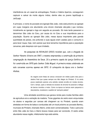 interferência de um casal de antropólogos, Fiorelo e Valéria Aparício, conseguiram
capturar e salvar da morte alguns índios, dentre eles os jovens IapóGuajá e
JeíGuajá.
A princípio, o nome do povoado era Igarapé São João, visto está próximo ao igarapé
em cujas margens era abundante uma árvore chamada são-joão (, que nomeou
inicialmente ao igarapé e logo em seguida ao povoado. Só mais tarde passaram a
denominar São João do Caru, por causa do rio Caru e sua importância para a
população. Quanto ao igarapé São João, nessa época importante pela grande
quantidade de peixes, era profundo e suas águas eram usadas para o consumo e
para lavar roupa, hoje, nem parece que teve tamanha importância para a população
caruense, pelo desprezo com que é tratado.
As pesquisas de RIVALDO (2012) revelam que, com a chegada do
Senhor Nonato Silveira em 1967, o mesmo empreendeu a construção da primeira
congregação da Assembleia de Deus. Já a primeira capela da igreja Católica só
foi construída em 1970 pelo Senhor João Miguel. A primeira missa celebrada em
solo caruense ocorreu apenas em 1972. O catequista da época era o Senhor
Abdias.
As viagens eram feitas de canoa e levavam em média quatro dias para o
destino final que quase sempre era Alto Alegre do Pindaré. O rio ainda
pouco explorado parecia uma estreita vereda envolta em muitas árvores.
Com o tempo, após a retirada do excesso de árvores foi possível o tráfego
de barcos movidos a motor. Como na época os barcos eram pequenos e
descobertos, receberam o apelido de “periquito pelado”.
Uma atividade econômica que gerava renda para muitas famílias além
da agricultura era a extração de madeira. Toras gigantes de cedro eram empurradas
rio abaixo e seguidas por canoas até chegarem ao rio Pindaré, quando eram
atreladas em forma de balsa e conduzidas até um local próximo ao povoado Bambu,
município de Pindaré, chamado Aterro, onde eram comercializadas. Todo o percurso
entre São João do Caru e Aterro levava meses para ser concluído. O cedro antes
abundante nessa região, infelizmente hoje está extinta.
 