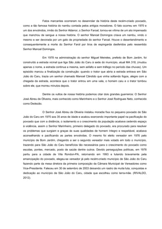 Fatos marcantes ocorreram no desenrolar da história deste recém-criado povoado,
como a tão famosa história do nambu contada pelos antigos moradores. O fato ocorreu em 1970 e
um dos envolvidos, irmão do Senhor Aldenor, o Senhor Faroal, tornou-se vítima de um ato impensado
que manchou de sangue a nossa história. O senhor Manoel Domingos criava um nambu, vindo o
mesmo e ser devorada por um gato de propriedade do senhor Faroal. Houve o desentendimento e
consequentemente a morte do Senhor Farol por tiros de espingarda desferidos pelo ressentido
Senhor Manoel Domingos.
Em 1978 na administração do senhor Miguel Meireles, prefeito de Bom Jardim, foi
construído a estrada vicinal que liga São João do Caru à sede do município, atual MA 318, (mudou
apenas o nome, a estrada continua a mesma, sem asfalto e sem tráfego no período das chuvas). Um
episódio marcou a finalização da construção: quando o trator que abria a estrada entrava em São
João do Caru, trazia um senhor chamado Manoel Cândido que vinha soltando fogos, alegre com a
chegada da estrada, acontece que o trator entrou em uma vala, o homem caiu e o trator tombou
sobre ele, que morreu minutos depois.
Dentre os vultos de nossa história podemos citar dois grandes guerreiros: O Senhor
José Abreu de Oliveira, mais conhecido como Marinheiro e o Senhor José Rodrigues Neto, conhecido
como Dedezão.
O Senhor José Abreu de Oliveira instalou moradia fixa no pequeno povoado de São
João do Caru em 1970 aos 35 anos de idade e acabou exercendo importante papel na pacificação do
povoado que com a distância, o isolamento e o crescimento da população acabava cedendo espaço
à violência, assim o Senhor Marinheiro, primeiro delegado do povoado, era procurado para resolver
os problemas que surgiam e graças às suas qualidades de homem íntegro e respeitável, acabava
aconselhando e pacificando as partes envolvidas. O mesmo foi eleito vereador em 1976 pelo
município de Bom Jardim, chegando a ser o segundo vereador mais votado em todo o município,
trazendo para São João do Caru benefícios tão necessários para o crescimento do povoado como
escolas, pontes, mercado, posto de saúde dentre outros. Devido perseguições políticas, em 1978
partiu para a cidade de Vila Rondon-PA, retornando em 1993 e lutando bravamente pela
emancipação do povoado, elegeu-se vereador já pelo recém-criado município de São João do Caru
fazendo parte da mesa diretora da primeira composição da Câmara Municipal de Vereadores como
Vice-Presidente. Faleceu em 30 de setembro de 2003 deixando um rastro de muita luta, conquistas e
dedicação ao município de São João do Caru, cidade que escolheu como terra-mãe. (RIVALDO,
2012).
 