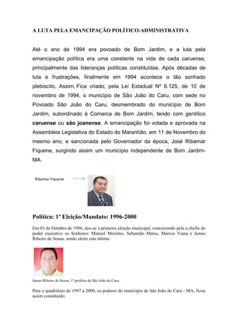 A LUTA PELA EMANCIPAÇÃO POLÍTICO-ADMINISTRATIVA
Até o ano de 1994 era povoado de Bom Jardim, e a luta pela
emancipação política era uma constante na vida de cada caruense,
principalmente das lideranças políticas constituídas. Após décadas de
luta e frustrações, finalmente em 1994 acontece o tão sonhado
plebiscito. Assim, Fica criado, pela Lei Estadual Nº 6.125, de 10 de
novembro de 1994, o município de São João do Caru, com sede no
Povoado São João do Caru, desmembrado do município de Bom
Jardim, subordinado à Comarca de Bom Jardim, tendo com gentílico
caruense ou são joanense. A emancipação foi votada e aprovada na
Assembleia Legislativa do Estado do Maranhão, em 11 de Novembro do
mesmo ano, e sancionada pelo Governador da época, José Ribamar
Fiquene, surgindo assim um município independente de Bom Jardim-
MA.
Política: 1ª Eleição/Mandato: 1996-2000
Em 03 de Outubro de 1996, deu-se a primeira eleição municipal, concorrendo pela a chefia do
poder executivo os Senhores: Manoel Meireles, Sebastião Matos, Marcos Viana e James
Ribeiro de Sousa, sendo eleito este último.
James Ribeiro de Sousa, 1º prefeito de São João do Caru.
Para o quadriênio de 1997 a 2000, os poderes do município de São João do Caru - MA, ficou
assim constituído:
Ribamar Fiquene
 