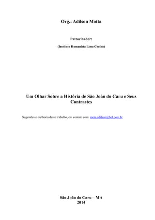 Org.: Adilson Motta
Patrocinador:
(Instituto Humanista Lima Coelho)
Um Olhar Sobre a História de São João do Caru e Seus
Contrastes
Sugestões e melhoria deste trabalho, em contato com: mota.adilson@bol.com.br
São João do Caru – MA
2014
 