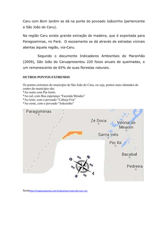 Caru com Bom Jardim se dá na ponte do povoado Joãozinho (pertencente
a São João do Caru).
Na região Caru existe grande extração de madeira, que é exportada para
Paragoaminas, no Pará. O escoamento se dá através de estradas vicinais
abertas àquela região, via-Caru.
Segundo o documento Indicadores Ambientais do Maranhão
(2009), São João do Caruapresentou 220 focos anuais de queimadas, e
um remanescente de 65% de suas florestas naturais.
OUTROS PONTOS EXTREMOS
Os pontos extremos do município de São João do Caru, ou seja, pontos mais afastados do
centro do município são:
*Ao norte com Pin Juriti;
*Ao sul, com Boa esperança “Fazenda Mendes”
*Ao leste, com o povoado “Cabeça Fria”
*Ao oeste, com o povoado “Joãozinho”
fontehttp://mapas.guiamais.com.br/guia/sao+joao+do+caru-ma
 