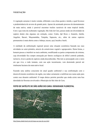VEGETAÇÃO
A vegetação caruense é muito variada, refletindo o seu clima quente e úmido, o qual favorece
a predominância de arvores de grande porte. Apesar do acentuado processo de desmatamento
da mata nativa, ainda é possível encontrar trechos razoáveis de mata tropical úmida.
Com o que resta da exuberante vegetação, São João do Caru, possui ainda um diversidade de
espécie dentre elas algumas em extinção, como: Cedro, Ipê Roxo e Amarelo, Jatobá,
Angelim, Bacuri, Maçaranduba, Tatajuba, Sapucaia, etc., além de outras espécies
permanentes à mata aberta como o babaçu, tucum, açaí, bacaba e buriti.
A realidade da ambientação regional possui uma situação econômica baseada nas suas
atividades no setor primário, através do extrativismo vegetal e agropecuário. Desta forma, o
homem passou a interferir no meio ambiente, modificando as partes componentes do sistema,
cuja diversidade fica sempre ameaçada por fatores ecológicos de difícil controle podendo,
inclusive, levar a perda de espécies ainda desconhecidas. Não tem se preocupado com o meio
em que vive, a todo instante, com sua ação incontinente, vem destruindo parcial até
totalmente hectares da mata nativa local.
Fazendo uma análise consciente do atual quadro ambiental e sua confrontação com o
desenvolvimento econômico da região, nos induz seriamente a mobilizar-nos numa ação para
conter esse desastre ambiental. O mapa abaixo permite perceber que ainda existe uma boa
densidade de florestas envolvendo o Município de São João do Caru.
FOTO DE SATÉLITE DE SÃO JOÃO DO CARU: DENSIDADE FLORESTAL
http://www.cidade-brasil.com.br/mapa-sao-joao-do-caru.html
 