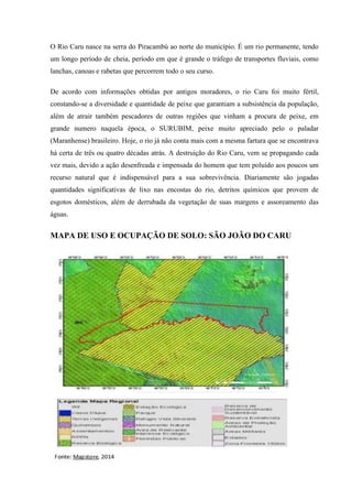 O Rio Caru nasce na serra do Piracambú ao norte do município. É um rio permanente, tendo
um longo período de cheia, período em que é grande o tráfego de transportes fluviais, como
lanchas, canoas e rabetas que percorrem todo o seu curso.
De acordo com informações obtidas por antigos moradores, o rio Caru foi muito fértil,
constando-se a diversidade e quantidade de peixe que garantiam a subsistência da população,
além de atrair também pescadores de outras regiões que vinham a procura de peixe, em
grande numero naquela época, o SURUBIM, peixe muito apreciado pelo o paladar
(Maranhense) brasileiro. Hoje, o rio já não conta mais com a mesma fartura que se encontrava
há certa de três ou quatro décadas atrás. A destruição do Rio Caru, vem se propagando cada
vez mais, devido a ação desenfreada e impensada do homem que tem poluído aos poucos um
recurso natural que é indispensável para a sua sobrevivência. Diariamente são jogadas
quantidades significativas de lixo nas encostas do rio, detritos químicos que provem de
esgotos domésticos, além de derrubada da vegetação de suas margens e assoreamento das
águas.
MAPA DE USO E OCUPAÇÃO DE SOLO: SÃO JOÃO DO CARU
 