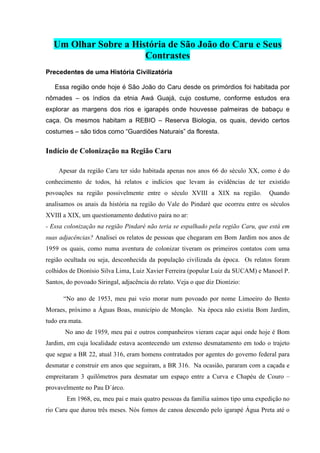 Um Olhar Sobre a História de São João do Caru e Seus
Contrastes
Precedentes de uma História Civilizatória
Essa região onde hoje é São João do Caru desde os primórdios foi habitada por
nômades – os índios da etnia Awá Guajá, cujo costume, conforme estudos era
explorar as margens dos rios e igarapés onde houvesse palmeiras de babaçu e
caça. Os mesmos habitam a REBIO – Reserva Biologia, os quais, devido certos
costumes – são tidos como “Guardiões Naturais” da floresta.
Indício de Colonização na Região Caru
Apesar da região Caru ter sido habitada apenas nos anos 66 do século XX, como é do
conhecimento de todos, há relatos e indícios que levam às evidências de ter existido
povoações na região possivelmente entre o século XVIII a XIX na região. Quando
analisamos os anais da história na região do Vale do Pindaré que ocorreu entre os séculos
XVIII a XIX, um questionamento dedutivo paira no ar:
- Essa colonização na região Pindaré não teria se espalhado pela região Caru, que está em
suas adjacências? Analisei os relatos de pessoas que chegaram em Bom Jardim nos anos de
1959 os quais, como numa aventura de colonizar tiveram os primeiros contatos com uma
região ocultada ou seja, desconhecida da população civilizada da época. Os relatos foram
colhidos de Dionísio Silva Lima, Luiz Xavier Ferreira (popular Luiz da SUCAM) e Manoel P.
Santos, do povoado Siringal, adjacência do relato. Veja o que diz Dionízio:
“No ano de 1953, meu pai veio morar num povoado por nome Limoeiro do Bento
Moraes, próximo a Águas Boas, município de Monção. Na época não existia Bom Jardim,
tudo era mata.
No ano de 1959, meu pai e outros companheiros vieram caçar aqui onde hoje é Bom
Jardim, em cuja localidade estava acontecendo um extenso desmatamento em todo o trajeto
que segue a BR 22, atual 316, eram homens contratados por agentes do governo federal para
desmatar e construir em anos que seguiram, a BR 316. Na ocasião, pararam com a caçada e
empreitaram 3 quilômetros para desmatar um espaço entre a Curva e Chapéu de Couro –
provavelmente no Pau D´árco.
Em 1968, eu, meu pai e mais quatro pessoas da família saímos tipo uma expedição no
rio Caru que durou três meses. Nós fomos de canoa descendo pelo igarapé Água Preta até o
 
