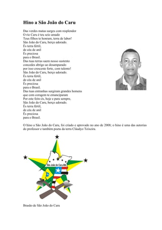 Hino a São João do Caru
Das verdes matas surges com resplendor
O rio Caru é teu seio amado
Teus filhos te honram, terra de labor!
São João do Caru, berço adorado.
És terra fértil,
de céu de anil
És preciosa
para o Brasil.
Das tuas terras saem nosso sustento
concedes abrigo ao desamparado
por isso cresceste forte, com talento!
São João do Caru, berço adorado.
És terra fértil,
de céu de anil
És preciosa
para o Brasil.
Das tuas entranhas surgiram grandes homens
que com coragem te emanciparam
Por este feito és, hoje e para sempre,
São João do Caru, berço adorado.
És terra fértil,
de céu de anil
És preciosa
para o Brasil.
O hino a São João do Caru, foi criado e aprovado no ano de 2008; o hino é uma das autorias
do professor e também poeta da terra Cláudyo Teixeira.
Brasão de São João do Caru
 