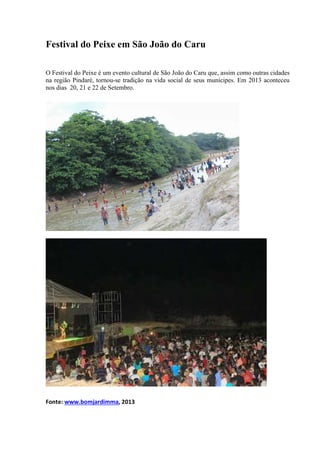 Festival do Peixe em São João do Caru
O Festival do Peixe é um evento cultural de São João do Caru que, assim como outras cidades
na região Pindaré, tornou-se tradição na vida social de seus munícipes. Em 2013 aconteceu
nos dias 20, 21 e 22 de Setembro.
Fonte: www.bomjardimma, 2013
 