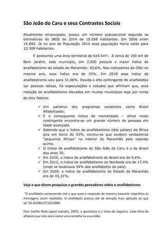 São João do Caru e seus Contrastes Sociais
Atualmente emancipado, possui um número populacional segundo as
estimativas do IBGE de 2014 de 15.558 habitantes. Em 2006 eram
14.845. Já no ano de População 2010 essa população havia caído para
12.309 habitantes.
E apresenta uma área territorial de 616 km². A cerca de 100 km de
Bom Jardim, este município, em 2.000 possuía o maior índice de
analfabetismo do estado do Maranhão: 50,6%. Nos indicadores da ONU no
mesmo ano, esse índice era de 53%. Em 2010 esse índice de
analfabetismo caiu para 31,06%. Devido o alto contingente de analfabetos
ser pessoas idosas, há especulações e estudos que afirmam que, essa
redução de analfabetismo elevados em muitos municípios seja por conta
de dois fatores:
 Um paliativo dos programas existentes como Brasil
Alfabetizado;
 E o consequente índice de mortalidade – afinal neste
contingente encontra-se um grande número de pessoas em
idade avançada.
 Sabendo que o índice de analfabetismo (dos países) da África
gira em torno de 33%, conclui-se que existem verdadeiras
“pequenas áfricas” no interior do Maranhão pelo exposto
acima.
 O índice de analfabetismo de São João do Caru é o do Brasil
dos anos 70.
 Em 2010, o índice de analfabetismo do Brasil era de 9,6%.
 Em 2012, o índice de analfabetismo do Nordeste era de 17,4%
(onde se localizava 54% dos analfabetos do país).
 Em 2009, o índice de analfabetismo do Estado do Maranhão
era de 19,31%.
Veja o que dizem pesquisas e grandes pensadores sobre o analfabetismo:
“O analfabeto compreende mal o que ouve e responde de maneira bastante imperfeita às
mensagens assim recebidas. O analfabeto precisa até de atenção mais aplicada ao que
vê.”(O GLOBO,27/10/1989)
Para Coelho Neto (apud Leandro, 2007), a ignorância é a treva de cegueira. Cada letra do
alfabeto que nela soa é como uma centelha na escuridão.
 