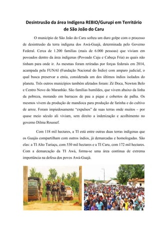 Desintrusão da área Indígena REBIO/Gurupi em Território
de São João do Caru
O município de São João do Caru sofreu um duro golpe com o processo
de desintrusão da terra indígena dos Awá-Guajá, determinada pelo Governo
Federal. Cerca de 1.200 famílias (mais de 6.000 pessoas) que viviam em
povoados dentro da área indígenas (Povoado Caju e Cabeça Fria) as quais não
tinham para onde ir. As mesmas foram retiradas por forças federais em 2014,
acampada pela FUNAI (Fundação Nacional do Índio) com amparo judicial, o
qual busca preservar a etnia, considerada um dos últimos índios isolados do
planeta. Três outros municípios também afetados foram: Zé Doca, Newton Belo
e Centro Novo do Maranhão. São famílias humildes, que vivem abaixo da linha
da pobreza, morando em barracos de pau a pique e cobertos de palha. Os
mesmos vivem da produção de mandioca para produção de farinha e do cultivo
de arroz. Foram impiedosamente “expulsos” de suas terras onde muitos – por
quase meio século ali viviam, sem direito a indenização e acolhimento no
governo Dilma Roussef.
Com 118 mil hectares, a TI está entre outras duas terras indígenas que
os Guajás compartilham com outros índios, já demarcadas e homologadas. São
elas: a TI Alto Turiaçu, com 530 mil hectares e a TI Caru, com 172 mil hectares.
Com a demarcação da TI Awá, forma-se uma área contínua de extrema
importância na defesa dos povos Awá-Guajá.
 